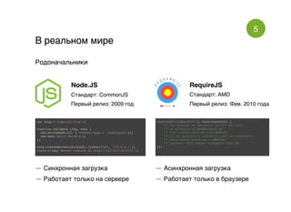 5
В реальном миреВ реальном мире
РодоначальникиРодоначальники
Node.JS
Стандарт: CommonJS
Первый релиз: 2009 год
RequireJS
Стандарт: AMD
Первый релиз: Фев. 2010 года
var http = require('http');
function callback (req, res) {
res.writeHead(200, {'Content-Type': 'text/plain'});
res.end('Hello Worldn');
};
http.createServer(callback).listen(1337, '127.0.0.1');
console.log('Server running at http://127.0.0.1:1337/');
require(["helper/util"], function(util) {
// Эта функция не вызовется до тех пор пока
// не загрузиться helper/util.js
// Если внутри util.js есть define,
// то эта функция не вызовется пока не загрузятся
// зависимости указанные в define.
// Аргумент util вернет интерфейс util.js
});
— Синхронная загрузка
— Работает только на сервере
— Асинхронная загрузка
— Работает только в браузере
 