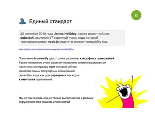 6
Единый стандартЕдиный стандарт
Мы хотим писать код который выполняется в разныхМы хотим писать код который выполняется в разных
окружениях без лишних сложностейокружениях без лишних сложностей
22 сентября 2010 года22 сентября 2010 года James HallidayJames Halliday, также известный как, также известный как
substacksubstack, выложил 37 строчный кусок кода который, выложил 37 строчный кусок кода который
трансформировалтрансформировал node.jsnode.js модули в browser-compability код.модули в browser-compability код.
https://github.com/substack/node-browserify/commit/b0363a
Появление browserify дало толчек развитию изморфных приложений.
Также появление этого решения позволило активно развиваться
пакетному менеджеру npm который сейчас
является самым популярным хранилищем
pre-written кода как для серверных так и для
клиентских приложений.
 