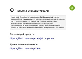 8
Попытка стандартизацииПопытка стандартизации
Известный Open-Source разработчикИзвестный Open-Source разработчик TJ HolowaychukTJ Holowaychuk, также, также
известный какизвестный как visionmediavisionmedia ии tjtj, предложил коммьюнити компоненты, предложил коммьюнити компоненты
как стандарт клиентских библиотек. Для описания которыхкак стандарт клиентских библиотек. Для описания которых
использовался, отличный от привычного package.json,использовался, отличный от привычного package.json,
component.json. В нем содержались ссылки на все зависимостиcomponent.json. В нем содержались ссылки на все зависимости
модуля, в том числе и стилевые таблицы, изображения и так далее...модуля, в том числе и стилевые таблицы, изображения и так далее...
Репозиторий проекта
https://github.com/componentjs/component
Хранилище компонентов
https://github.com/component
 