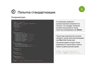 9
Попытка стандартизацииПопытка стандартизации
{
"name": "dialog",
"description": "Dialog component",
"version": "0.4.0",
"keywords": [
"dialog",
"ui",
"modal"
],
"dependencies": {
"component/emitter": "1.1.3",
"component/overlay": "0.3.1",
"component/domify": "1.3.1",
"component/event": "0.1.4",
"component/classes": "1.2.1",
"component/query": "0.0.3"
},
"development": {
"visionmedia/mocha": "*",
"dominicbarnes/expect.js": "*"
},
"scripts": [
"index.js"
],
"styles": [
"dialog.css"
],
"templates": [
"template.html"
],
"demo": "http://component.github.io/dialog/"
}
Component.jsonComponent.json
К сожалению широкого
распространения component не
получил, но стандарт описания
активно используется таким
пакетным менеджером как Bower
Также мир компонентов пытался
покорить такой пакетный менеджер
как Duo (http://duojs.org/).
Основной идеей которого была
возможность подтягивать пакеты
прямо из github репозиториев.
@import 'necolas/normalize.css';
var tip = require('component/tip');
 