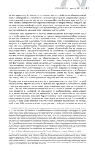 > 9метαπαραдигмα выпуск 06 > 2015
логическую задачу. В отличие от секулярных институтов Церковь обладает способ-
ностьюподвергатьсвоесобственноемышлениесамооценкеи коррекциис помощью
реализованной вечности как раскрытии ворот Царства будущего века в ее Литур-
гии в ответ на евхаристическое приношение мира его Творцу. Отсюда нетрудно сде-
лать еще один важный вывод о том, что евхаристическая оценка Церковью смысла
культуры и науки по-своему трактует человеческую деятельность по исследованию
и артикулированию мира как пара-евхаристическую работу.
Богословие с его преданностью живому преданию Церкви должно развиваться для
того, чтобы стать экзистенциальным не только в отношении философско-антропо-
логических терминов, но также в отношении своих собственных основ, то есть цер-
ковных определений и догматов, чтобы последние стали руководством для людей,
живущих в  современной культуре9
. Антропология при всем том играет важную
роль, ибо смысл человеческого существования не может быть найден вне невырази-
мой религиозной тайны Того, Кто может сказать: «Аз есмь Сый». Так же как высшая
жизненная истина Синайского откровения не может быть объективирована и по-
нята без участия в словах Бога, само существование тварного мира (то есть Вселен-
ной и человеческих существ) может быть осмыслено лишь в модальности существо-
вания-участия, которое тоже не  объективируется, ибо несет в  себе некую
неустранимую неопределенность10
. Все попытки объективировать тайну случай-
ной фактичности человеческой личности, актуализацию самого события зачатия
(то есть события «воплощения души в теле») изнутри физической и биологической
природы могут быть интерпретированы Библейским нарративом, говорящим о со-
творении человека не как о результате игры безличностного случая и необходимо­
сти в природе, а как об акте личного отношения с Богом, тем самым перемещаю-
щим метафизический вопрос о  существовании вообще (почему есть что-то,
а не ничто) в область конституирования тварного в опыте Богообщения11
.
Человек, или человечность, определены с помощью идеи участия в Божественной
бесконечности: Христос является в  этом смысле примером и  нормативом, пред-
ставление о котором встроено в некоторые социальные практики и культурные ре-
алии. Участие в бесконечном предлагает не только новое видение антропологии
(как открытой и  свободной по  отношению к  необходимостям миропорядка),
но  и  новое видение онтологии (несмотря на  всю неоднозначность, связанную
с употреблением этого термина). Характеристика такой онтологии допускает два
ключевых определения: реляционность (в смысле, используемом в Троичном бого-
словии, то есть когда предикат существования является производным от отноше-
ния) и дар. Оба эти определения подразумевают, что существование не является
9	 Здесь показательно, что касается возможности развития богословия, включая его догмы, высказывание С. Булгако-
ва: «…Надо ясно понять неустранимость догматического развития в раскрытии церковного самосознания, хотя разные
его выражения имеют лишь церковно-историческое происхождение и прагматический характер» (С. Булгаков. Право-
славие. Очерки учения Православной Церкви. М.: Терра, 1991. С. 86. См. также: С. Булгаков. Догма и догматика / Живое
предание. Православие в современном мире. Париж: YMCA-press, 1937. C. 20). Интересно в связи с этим также высказы-
вание митрополита Иоанна Зизиуласа, указывающего на тонкий характер возможного обновления догматического
содержания веры: «Среди так называемых “консервативных” богословов доминирует представление о церковном уче-
нии как о чем-то неприкосновенном. Такой взгляд превращает догматы в окаменелые остатки прошлого и увеличивает
пропасть между исторической и эсхатологической перспективой непрерывности апостольской керигмы. Вниматель-
ный взгляд на жизнь древней церкви и признание евхаристического основания ее вероучения позволяют понять догма-
ты как “доксологические” постановления общины, как “веру, переданную святым” (Иуд. 3), вновь и вновь воспринима-
емую сознанием “общины святых” в новых формах ее опыта и постоянной открытости будущему» (И. Зизиулас. Бытие
как общение. Свято-Филаретовский Православный Христианский Институт. М., 2006. С. 93–94).
10	 См.: J.-L. Marion. Mihi magna quaestio factus sum: The Privilege of Unknowing // Journal of Religion 85:1, 2005.
11	 Таким образом преодолевается возражение М. Хайдеггера о невозможности рассуждения о творении из позиции,
нейтральной по отношению к вере. Хайдеггер утверждал, что библейский ответ на метафизический вопрос о проис-
хождении сущих неуместен (см., например: M. Heidegger. Introduction to Metaphysics, New Haven: Yale University Press,
1959. P. 6–7). Отцы Церкви, включая блаженного Августина и преподобного Максима Исповедника, понимали, что лек-
сикон сущих неприменим к вопросу о творении и творение принадлежит литургическому словоупотреблению, изнутри
которого творение признается, устанавливается, то есть конституируется (см., например: J.-L. Marion. Au lieu de soi:
L’approche de Saint Augustine. Paris: PUF, 2008. P. 315–324).
 