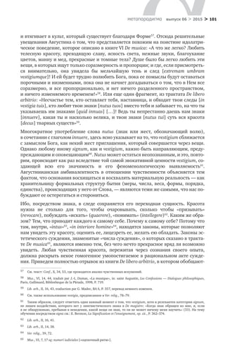 > 101метαπαραдигмα выпуск 06 > 2015
и втягивает в культ, который существует благодаря Форме57
. Отсюда решительные
увещевания Августина о том, что представляется похожим на поистине идолатри-
ческое поведение, которое описано в книге VI De musica: «А что же легко? Любить
телесную красоту, преходящую славу, ясность света, нежные звуки, благоухание
цветов, манну и мед, прекрасные и томные тела? Душе было бы легко любить эти
вещи, в которых ищут только соразмерность и пропорции; и где, если присмотреть-
ся внимательно, она увидела  бы мельчайшую тень и  след [extremam umbram
vestigiumque]! И ей будет трудно полюбить Бога, пока ее помыслы будут оста­ваться
порочными и низменными, пока она не начнет догадываться о том, что в Нем все
соразмерно, и  все пропорционально, и  нет ничего разделенного пространством,
и ничего изменяемого временем!»58
. Или еще один фрагмент, из трактата De libero
arbitrio: «Несчастье тем, кто оставляет тебя, наставница, и обходит твои следы [in
vestigia tuis], кто любит твои знаки [nutus tuos] вместо тебя и забывает то, на что ты
указываешь им знаками [quid innuas] […]! Ведь ты непрестанно даешь нам знаки
[innuere], какая ты и насколько велика, и твои знаки [nutus tui] суть вся красота
[decus] тварных существ»59
.
Многократное употребление слова nutus (знак или жест, обозначающий волю),
в сочетании с глаголом innuere, здесь ясно указывает на то, что vestigium сближается
с замыслом Бога, как некий жест приглашения, который совершается через вещи.
Однако любому иному signum, как и vestigium, важно быть направляющим, преду­
преждающим и оповещающим60
. Nutus может остаться неопознанным, и это, повто-
рим, происходит как раз вследствие той самой эвокативной ценности vestigium, со-
здающей всю его значимость и  его феноменологическую выявляемость61
.
Августинианская амбивалентность в  отношении чувственности объясняется тем
фактом, что основания восхищаться и восхвалять материальную реальность — как
хранительницу формальных структур бытия (меры, числа, веса, формы, порядка,
единства), происходящих у него от Слова, — являются теми же самыми, что нас по-
буждают ее остерегаться и сторониться.
Ибо, посредством знака, в  следе сохраняется его переходная сущность. Красота
нужна не  столько для того, чтобы очаровывать, сколько чтобы «призывать»
(revocare), побуждать «искать» (quaerere), «понимать» (intellegere)62
. Каким же обра-
зом? Тем, что приводит каждого к самому себе. Почему к самому себе? Потому что
там, внутри, «intus»63
, «in interiore homine»64
, находятся законы, которые позволяют
нам увидеть эту красоту, оценить ее, лицезреть ее, желать ею обладать. Законы эс-
тетического суждения, знаменитые «числа суждения», о которых сказано в тракта-
те De musica65
, являются именно тем, без чего нечто прекрасное вряд ли возможно
увидеть. Любая чувственная красота, пережитая через сознания своего опыта,
должна раскрыть некое гомогенное умопостигаемое в рациональном акте сужде-
ния. Приведем полностью отрывок из книги De libero arbitrio, в котором обобщают-
57	 См. текст: Conf., X, 34, 53, где проводится анализ чувственных искушений.
58	 Mus., VI, 14, 44, traduit par J.-L. Dumas, «La musique», in: saint Augustin, Les Confessions — Dialogues philosophiques,
Paris, Gallimard, Bibliothèque de la Plèiade, 1998, Р. 719.
59	 Lib. arb., II, 16, 43, traduction par G. Madec, BA 6, Р. 357, перевод немного изменен.
60	 См. также использование vestigia, предписанное в Ver. relig., 78–79.
61	 Таким образом, следует отметить один важный момент о том, что vestigium, хотя и релевантен категории signum,
не  лишен воздействия, которого нет у лингвистического знака в  De magistro: «Когда знак обращен ко  мне, и, если
я не обнаруживаю, пребывая в неведении, какой вещи он знак, то он не может ничему меня научить» (33). На тему
обучения посредством signa см.: E. Bermon, La Signification et l’enseignement, op. cit., Р. 362–374.
62	 Lib. arb., II, 16, 41.
63	 Lib. arb., II, 14, 38.
64	 Ver. relig., 39, 72.
65	 Mus., VI, 7, 17 sq: numeri iudiciales [«оценочный ритм»].
 