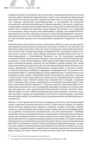 метαπαραдигмα выпуск 06 > 201510 <
самодостаточным и очевидным; оно соотносится с трансцендентным и как таковое
является даром. Вхождение представления о даре в саму сердцевину христианской
онтологии естественно вызывает евхаристический ответ на этот дар, таким обра-
зом помещая абстрактное философствование и  рассуждения об  онтологии
в ­кон­кретное экклезиологическое русло. Можно выразить ту же мысль по-другому:
утверж­даемая универсальность христианства как модальности существования про-
являет себя в конкретных событиях жизни Церкви. Богословие с его установкой
по отношению к миру получает свое обоснование в Церкви, для которой богосло-
вие является ее голосом. Культура, политика и наука как разновидности человече­
ской деятельности и соответственно являющиеся вовлеченными в речь мира вмес-
те с богословием должны стать иновыражением синайского откровения «Аз есмь
Сый».
Переживая свое существование лишь в отношении с Богом, то есть как дар, христи-
ане ощущают бытие в целом как имеющее основание в Личности. Это означает, что
Вселенная сущих существует в Том, Кто может утверждать о своем собственном бы-
тии «Аз есмь Сый». Задача богословия в посредничестве с культурой и наукой в та-
ком случае состоит в том, чтобы убедить последних созерцать Вселенную как во­
ипостазированную в  Божественной Личности, так что культурная динамика
и космологические тревоги смогут потерять свое значение как безличностные объ-
ективации, а также смогут выразить собой присутствие образа Божественной Лич-
ности, явленной тварному человеку. Но это требует в первую очередь того, чтобы
сами люди перестали трактовать себя как анонимные физико-биологические меха-
низмы, обреченные, согласно бесстрастным законам науки, на  распад и  смерть,
и осознали потенциал свободы от природных необходимостей, заложенный в Бо-
жественном образе, позволяющий тем самым приблизиться к гармонизации и по-
ниманию смысла жизни. Взаимообогащение богословского реализма, культуры
и науки имеет своей целью прояснить уникальность непосредственного момента
существования через события сопричастия Личному Богу, который «открывает
Себя с помощью света знания, являющегося ни значением, ни концепцией, а име-
нем и личностью, Иисусом Христом»12
. Участвуя в диалоге с Ипостасью Христа, ма-
терия мира осознается не как отчужденный ландшафт случайных сил и не как пус-
тые пространства, а как осуществление Божественной заповеди «Да будет Свет».
Именно через этот Свет, обусловливающий наше существование, и сам свет позна-
ния, культура и наука, как выражающие человеческое существование, становятся
возможными вообще. Их истинный статус как разновидности Богообщения восста-
навливается.
Именно в  этом христианский взгляд на  природу реальности, артикулированный
снова в стратегии неопатристического синтеза, может иметь влияние на антропо-
логию человека, приводя через общество, политику, технику и культуру к модели
человека, альтернативной той, которую православные мыслители квалифицирова-
ли в терминах «исторического материализма» (по сути капитализма)13
. Подобное
изменение взгляда на природу человека, вытекающее из последовательного приме-
нения идеи неопатристического синтеза в богословии, можно представить как по-
пытку противостоять дехристианизации Европы и всего мира, что является насущ-
ной социально-политической и культурной задачей. Целью такого движения мысли
было бы не навязывание некоего нового религиозного фундаментализма, чье при-
сутствие в любом случае было бы деструктивным для целостности общества, но осу-
ществление посреднического и критического подхода к реальности человеческого
мира, подхода, могущего помочь человеку осознать смысл его собственного суще­
12	 Yannaras C. Elements of Faith. Edinburgh: T&T Clark, 1998. P. 41.
13	 См.: Yannaras C. The Church in Post-Communist Europe. Berkley, InterOrthodox Press, 1998.
 