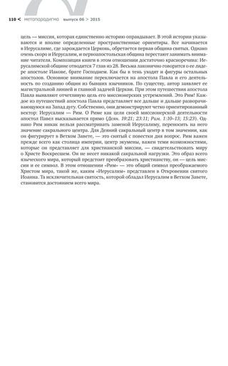 метαπαραдигмα выпуск 06 > 2015110 <
цель — миссия, которая единственно историю оправдывает. В этой истории указы-
ваются и  вполне определенные пространственные ориентиры. Все начинается
в Иерусалиме, где зарождается Церковь, обретается первая община святых. Однако
очень скоро и Иерусалим, и первоапостольская община перестают занимать внима-
ние читателя. Композиция книги в этом отношении достаточно красноречива: Ие-
русалимской общине отводится 7 глав из 28. Весьма лаконично говорится о ее лиде-
ре апостоле Иакове, брате Господнем. Как бы в тень уходят и фигуры остальных
апостолов. Основное внимание переключается на  апостола Павла и  его деятель-
ность по созданию общин из бывших язычников. По существу, автор заявляет ее
магистральной линией и главной задачей Церкви. При этом путешествия апостола
Павла выявляют отчетливую цель его миссионерских устремлений. Это Рим! Каж-
дое из путешествий апостола Павла представляет все дальше и дальше разворачи-
вающуюся на Запад дугу. Собственно, они демонстрируют четко ориентированный
вектор: Иерусалим  — Рим. О  Риме как цели своей миссионерской деятельности
апостол Павел высказывается прямо (Деян. 19:21; 23:11; Рим. 1:10–13; 15:23). Од­
нако Рим никак нельзя рассматривать заменой Иерусалиму, переносить на  него
значение сакрального центра. Для Деяний сакральный центр в том значении, как
он фигурирует в Ветхом Завете, — это снятый с повестки дня вопрос. Рим важен
прежде всего как столица империи, центр экумены, важен теми возможностями,
которые он представляет для христианской миссии,  — свидетельствовать миру
о Христе Воскресшем. Он не несет никакой сакральной нагрузки. Это образ всего
языческого мира, который предстоит преобразовать христианству, он — цель мис-
сии и ее символ. В этом отношении «Рим» — это общий символ преображаемого
Христом мира, такой же, каким «Иерусалим» представлен в Откровении святого
Иоанна. Та исключительная святость, которой обладал Иерусалим в Ветхом Завете,
становится достоянием всего мира.
 