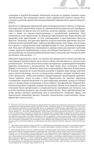 > 11метαπαραдигмα выпуск 06 > 2015
ствования в тварной Вселенной. Изменение взглядов на природу человека также
способствовало  бы изменению самого стиля современного диалога между бого­
словием и научной идеологией (эксплуатируемой современными апологетами ате-
изма14
).
Ценность и оправдание применения идеи неопатристического синтеза в современ-
ном мире могут проистекать только из стремления богословия оказать преобража-
ющее влияние на мир во всех его аспектах, включая природу, человеческое обще-
ство, а  также его научно-технологические и  политические измерения. Сама
возможность этого проистекает из обладания христианами Тем, Чьим именем они
называют себя христианами, то  есть воплощенным и  прославленным Иисусом
Христом. Поскольку для христиан Христос остается конечным архетипом всех воз-
можных путей взаимодействия с миром и преобразования этого мира, для человека
это означает в определенной мере преобразование на пути, явленном в Воплоще-
нии. Речь идет об обожении, понимаемом в данном случае как видение и действие
в мире, предельно приближенное к тому, чем обладал Сам Христос: «…и насколько
для человека Бог по человеколюбию вочеловечился, настолько смог человек по люб-
ви обожить себя для Бога…»15
.
Обожение подразумевает здесь, что человек как микрокосм не только способен ар-
тикулировать всю Вселенную, но все более и более очеловечивать ее, делая ее мак-
роантропосом16
. В этом смысле богословие подчеркивает взаимопереплетающийся
характер космологии и  антропологии. Эта идея может быть отслежена у  Отцов
Церк­ви, в частности, у Немесия Эмесского и преподобного Максима Исповедника.
В человеке отражено не только базовое различие в тварном мире между чувствен-
ным и умопостигаемым, но и все те разделения в космосе, которые человеку пред-
стоит преодолеть, чтобы восстановить предшествующее грехопадению архетипи-
ческое единство «всего во  всем» в  Боге. Практически это означает ощущение
и понимание тварной Вселенной в ее многообразных явлениях, исходя из отноше-
ния к ее центру воипостазирования в Логосе-Христе. Как физическое творение Все-
ленная всегда будет сохранять сущностное различие с Богом, но ее видение и смысл
становятся более прозрачными и сотериологически значимыми для человека, как
если бы они были раскрыты ему глазами Самого Логоса. Такое преобразующее ви-
дение требует метанои (изменения ума) и  аскетического очищения сердца; оно
предполагает изменение тропоса (способа) человеческого существования, предо­
храняя при этом его логос.
14	 В данном случае речь идет об атеизме как определенной точке зрения на познаваемость реальности, ограниченной
чувственностью и дискурсивным разумом. Другими словами, познаваемо лишь то, что объективируется, а все осталь-
ное содержание душевной и интеллектуальной жизни, не поддающееся объективации, отбрасывается как субъектив-
ное и, следовательно, не обладающее практическим смыслом. Реально лишь то, по отношению к чему применим техни-
ческий прогресс и с чем можно манипулировать. Православное богословие критически относится к такому взгляду
в силу его неполноты и претензии на автономию, в конечном итоге указывающей на греховное состояние человека
(см. подробней в: P. Nellas. Deification in Christ. NY: St. Vladimir’s Seminary Press, 1997. P. 93–96). Приведем характерное
высказывание митрополита Пола Мара Грегориоса: «Мы так привыкли к научно-техническому взгляду, что потеряли
способность воспринимать реальность в ее целостности, видения источника и устроителя жизни, а также восприимчи-
вого и почтенного отношения к ней, растворяясь в ней с любовью. Мы потеряли способность отвечать всем нашим су-
ществом на бытие Полностью Другого, который являет нам себя в тварной вселенной» (Gregorios. The Human Presence.
P. 91).
15	 Преп. Максим Исповедник, Ambigua 10 [PG 91: 1113В] (Перевод архимандрита Нектария: О различных недоумени-
ях у святых Григория и Дионисия (Амбигвы). М.: Институт философии, теологии и истории св. Фомы, 2006. С. 95).
16	 Идея макроантропоса о том, что человек становится большим миром, была развита преподобным Максимом. Она
представляет мир как предназначенный к очеловечиванию, чтобы мир не просто носил в себе отпечаток присутствия
человека, но и чтобы он просто стал всечеловеческим. Это представление также содержит еще один важный смысл,
а именно тот, что, согласно преподобному Максиму, человек призван не для того, чтобы быть «окосмиченным», а для
того, чтобы космос стал очеловеченным. Судьба космоса в человеке, а не наоборот, судьба человека в космосе. Как это
было выражено у Бердяева: «…космос, человечество, общество находятся в личности, а не наоборот» (О рабстве и сво-
боде человека. С. 34). История всей вселенной становится частью истории человечества, так что космос является
не только предметом теоретического исследования, но средой человеческого существования, служащего ему практи-
ческим образом. Ср.: О. Клеман. Смысл Земли. С. 9, 15.
 