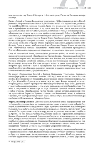 > 123метαπαραдигмα выпуск 06 > 2015
ния о явлении ему Божией Матери и о будущем храме Распятия Господня на горе
Голгофа.
Икона «Сергий и Герман, Валаамские чудотворцы» (XIX в.) посвящена идее «Преоб-
ражения», свершившегося на земле и достигшего небес: «По прошествии дней шес-
ти, взял Иисус Петра, Иакова и Иоанна, брата его, и возвел их на гору высокую од-
них, и преобразился пред ними: и просияло лице Его как солнце, одежды же Его
сделались белыми как свет. И вот, явились им Моисей и Илия, с ним беседующие…
облако светлое осенило их; и се, глас из облака глаголющий: Сей есть Сын Мой Воз-
любленный, в Котором Мое благоволение; Его слушайте»51
. Преображение на Вала-
аме — это храм и его окрестности. Вокруг Спасо-Преображенского собора на иконе
нет никаких других построек: келейных корпусов, часовен. Ничто не должно отвле-
кать наше внимание от храма, словно парящего над землей, устремленного к Не-
бесному Граду, к иконе, изображающей преображение Иисуса Христа на горе Фа-
вор. Увеличенные фигуры основателей Валаамского монастыря преподобных
Сергия и Германа на первом плане закрывают все остальное пространство иконы.
Стоя на  Валаамской земле, преподобные достигают небес, их нимбы находятся
на одном уровне с иконой «Преображение Иисуса Христа». Глаза преподобного Сер-
гия смотрят строго вниз и одновременно на нас и сквозь нас, взгляд преподобного
Германа обращен с мольбой к небесам. Земное и небесное здесь объединяет икона
Богородицы с младенцем Иисусом, которую держат в руках преподобные Сергий
и Герман. Град Земной — храм и пространство под иконами между фигурами пре-
подобных Сергия и Германа, освящено иконами и входит в сакральное простран­
ство Нового Иерусалима, Града Небесного.
На иконе «Преподобные Сергий и  Герман, Валаамские чудотворцы» (акварель
на фарфоре работы валаамских иноков 1850 года) иноки стоят на земле Валаам­
ской на фоне сакрального ландшафта, включающего как изображение острова, так
и  образ Спасо-Преображенского монастыря на  горе Фавор, который отделяет
от преподобных водное пространство Монастырской бухты. Вода бухты делит про-
странство Валаама на реальное — это земля под ногами преподобных Сергия и Гер-
мана и  сакральное  — монастырь на  горе. Широкие световые потоки, льющиеся
с небес от иконы «Преображение Иисуса Христа» в руках ангелов, соединяют обра-
зы преподобных Сергия и  Германа, стоящих на  Валаамской земле, с  небесами,
с вечным, что подчеркивает двойной смысл иконы: образ Валаамского монастыря
как Земного Иерусалима и Небесного Града.
Иерусалимские реликвии. Одной из главных реликвий храма Воскресенского ски-
та Нового Иерусалима была частица подлинного камня от входа в пещеру Гроба Гос-
подня, доставленного из Иерусалима. Перед мраморным склепом с подобием Гроба
Господня стоял кубической формы камень из красного гранита, идентичный тому,
который был привален ко входу в пещеру, где после распятия находилось тело Иису-
са Христа. На нем лежала частица подлинного камня из Иерусалима, освящавшая
Валаам. Священной реликвией Александро-Свирского монастыря является плаща-
ница, которая выставлена для обозрения и поклонения на стене под стеклом в цер-
кви Святого пророка Захарии и Елисаветы. Эта удивительная святыня является точ-
ной копией Туринской плащаницы, которых насчитывается всего шесть, две из них
находятся в России: в Москве и в Александро-Свирском монастыре.
На плащанице изображено тело Иисуса Христа в том виде, в каком оно было снято
с креста и положено в гроб. На ткани плащаницы проступают очертания тела Иису-
са Христа с размытыми, цвета ржавчины следами его крови. Наиболее раннее из-
вестие о Туринской плащанице относится к первой половине XIV века (Франция).
51	 Матфей. 17:1, 2, 3, 5.
 