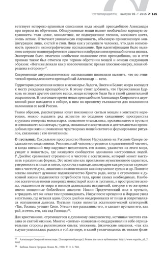 > 125метαπαραдигмα выпуск 06 > 2015
ветствует историко-архивным описаниям вида мощей преподобного Александра
при первом их обретении. Обнаруженные мощи имеют необычайно хорошую со-
хранность: тело целое, монолитное, не  подверженное тлению, воскового цвета,
очень легкое. Отмечают уникальную сохранность, объемную прижизненную кон-
фигурацию лица, кистей и стоп. Лицо как у уснувшего человека, что дало возмож-
ность провести иконографическое исследование. При идентификации было выяв-
лено антропо-иконографическое сходство с изображением преподобного на иконах.
Экспертами было отмечено необычное положение стоп преподобного, но  и  этот
признак также был отмечен при первом обретении мощей и описан следующим
­образом: «Ноги же лежали как у новопочившего: правая плюсною кверху, левая об-
ращена в сторону»57
.
Современные антропологические исследования позволили выявить, что по этни-
ческой принадлежности преподобный Александр — вепс.
Территория расселения вепсов в межозерье Ладоги, Онеги и Белого озера восходит
к месту рождения преподобного. К этому стоит добавить, что Православная Цер-
ковь не знает другого святого вепса, мощи которого были бы в такой удивительной
сохранности. В настоящее время мощи преподобного Александра Свирского в дере-
вянной раке находятся в соборе, к ним по-прежнему съезжаются для поклонения
паломники со всей России.
Таким образом, рассматривая культ поклонения святым мощам в контексте иеро­
топии, можно выделить ряд аспектов по  созданию священного пространства
в ­русских северных монастырях: появление отшельника, проживавшего в пустыне
и основавшего монастырь; чудеса, связанные с аскетизмом и деятельностью препо-
добных при жизни; появление чудотворных мощей святого и формирование ритуа-
лов, связанных с его почитанием.
О пустынях. Сакральное пространство Нового Иерусалима на Русском Севере со-
здавали его подвижники. Религиозный человек стремится к нравственной чистоте,
и когда внешний мир нарушает целостность его жизни, удаляется из этого мира,
уходит в  монастырь, где находится сообщество одинаково настроенных людей.
У. Джеймс сравнивает стремление к чистоте с аскетизмом, который может высту-
пать в различных формах. Это аскетизм как проявление мужественного характера,
умеренность в пище и питье, простота в одежде, целомудрие как результат стремле-
ния к чистоте духа, лишения и самоистязания как искупление грехов и др. Понятие
аскезы означает духовное подвижничество Христа ради, когда в стремлении к ду-
ховной жизни подавляются потребности тела, кроме самых необходимых. Наибо-
лее аскетичные иноки северных монастырей жили в пустынях, в пространстве аске-
зы, отдаленном от мира и полном дьявольских искушений, которое в то же время
имело священные библейские аналоги: Иоанн Предтеченский жил в  пустыне,
в тридцать лет он начал там проповедовать, Иисус после крещения в Иордане ушел
в пустыню, где остался один. Сорок дней он воздерживался от пищи и сопротивлял-
ся искушениям дьявола. Пустыня также является эсхатологической категорией:
«Так, Господь утешит Сион. Утешит все развалины его, и сделает пустыни его, как
рай, и степь его, как сад Господа»58
.
Для христианина, стремящегося к духовному совершенству, истинная чистота свя-
зана со святой жизнью. Многие «святые» сознательно поддерживали в себе отрица-
тельные стороны религиозного опыта: унижение, физические лишения, «так как
в душе усиливалась радость в той же мере, в какой увеличивались их тяжкие физи-
57	 Александро-Свирский монастырь. [Электронный ресурс]. Режим доступа к публикации: http://www.vogrehe_all_7.
html
58	 Библия. Книга Пророка Исаии. М., 1968. 51:3. С. 722.
 