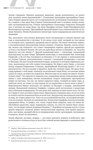 метαπαραдигмα выпуск 06 > 2015126 <
ческие страдания. Никакое душевное движение, кроме религиозного, не  может
дать человеку таких переживаний»59
. Соловецкие чудотворцы преподобные Савва-
тий и Герман провели шесть лет в отшельничестве на Большом Соловецком остро-
ве, в память о них здесь был устроен Савватиевский скит и селились иноки, искав-
шие пустынножительства. Ученик преподобного Александра Свирского Геннадий
жил в пустыне на озере Важе, где инок Никифор основал Задне-Никифоровскую
Важеозерскую пустынь. Преподобный Арсений провел год в отшельничестве на ос-
трове Коневец. Иноки Валаамского монастыря также поддерживали аскетическую
традицию.
Так, настоятель отец игумен Дамаскин после пострижения в монахи прожил три
года в отшельничестве в пустыне. В его келье стоял гроб, который он сам сделал
и в котором спал, укрываясь крышкой вместо одеяла. Он носил железные вериги,
о чем рассказывал впоследствии своему ученику: «Станешь, бывало, класть покло-
ны, железо так нагреется, что станет совершенно горячее, другой раз прихватит
за тело и так бывало больно. Но зато на душе было весело и спокойно. Ах. Если бы
провести так всю жизнь!»60
. Другой валаамский инок — Александр, основавший
впоследствии на реке Свирь Троицкий монастырь и получивший имя Александр
Свирский, в 26 лет был пострижен на Валааме и 11 лет провел в отшельничестве
на острове Святом, расположенном в восьми с половиной километрах к востоку
от Валаама. Он жил в узкой каменной пещере, недалеко от которой сохранилась мо-
гила, выкопанная для себя самим Александром. На берегу реки Свирь, в пустыне
между озерами Рощинским и Святым, преподобный Александр провел 7 лет в от-
шельничестве. Он пел псалмы и трудился. Едой ему служила трава. Не сразу Алек-
сандр привык к этой пище: поначалу он испытывал такие боли, что целыми днями
лежал на земле, не имея сил подняться. Многие годы он не видел ни одного челове-
ческого лица61
. Но скрытая от людских глаз, уединенная жизнь отшельников притя-
гивает к  ним невидимым светом паломников, создает сакральное пространство
вокруг их пустынь, так как «не может укрыться город, стоящий на верху горы, и,
зажегши свечу, не ставят ее под спудом, но на подсвечник и светят всем в доме»62
.
Иеросхимонах Никон несколько лет прожил на  Валааме в  пещере, заполненной
змеями. Валаамский схимонах Серафим с первых дней поступления в монастырь
жил в большом воздержании. Не пил даже чай, никогда не мыл своего тела. На спи-
не старца от плеч до пояса сошла кожа, образовалась страшная язва, но он не хотел
ее лечить и молча переносил боль во всем теле. Два раза ему накладывали пластырь
на язву, но старец срывал его. Спал он на соломенной постели, на которой ночами,
стоя на коленях, молился до изнеможения. Когда отца Серафима посетил келлиарх,
иеродиакон Иона, то увидел, что «глаза старца были закрыты; лицо его сияло не-
обычайною радостию; грудь подымалась высоко; из слов его можно было заклю-
чить, что он видит святых угодников Божиих»63
. Подобные истязания плоти с точки
зрения мирского человека имеют патологический характер. Ему трудно предста-
вить, как монах, дающий обеты по умерщвлению плоти: целомудрия, послушания
и нищеты, может их исполнить.
Таким образом, пустыня, пещера — это локус контакта земного и небесного. Для
религиозного человека отказ от всех благ земной жизни приводит к изменению его
59	 Джеймс У. Многообразие религиозного опыта. М., 1993. С. 47.
60	 Валаамский монастырь и его святыни. Л., 1990. С. 113.
61	 Прозорливость святого Александра Свирского. [Электронный ресурс]. Режим доступа к публикации: http://www.
vogrehe.ru/page_all_7.html. С. 12
62	 Библия. От Матфея святое благовествование. М., 1968. 5:14–15. С. 4.
63	 Валаамский монастырь и его святыни. Л., 1990. С. 156.
 