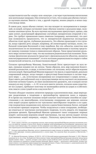 > 15метαπαραдигмα выпуск 06 > 2015
осуществляется как бы «сверху» или «изнутри», а не через чувственные впечатления
или ментальные операции. Оно отличается от того, что в наши дни обычно считает-
ся научным опытом. Вместе с тем, с другой стороны, можно увидеть и некое сход­
ство между ними.
В самом деле, наука обычно считает, что она исходит из экспериментов и измере-
ний, из вещей, которые составляют наше обычное понятие о реальном мире, полу-
ченное опытным путем. Во всех научных исследованиях присутствует, однако, еще
один аспект, включающий оформление случайных эмпирических открытий в тео-
рию. Это требует применения языка символов (например, математики), что дает
нам возможность предполагать, что за  эмпирической видимостью исследуемых
объектов стоит другая, глубинная реальность. Это обычно происходит в тех случа-
ях, когда в физике речь заходит, например, об элементарных частицах, полях, гло-
бальной геометрии Вселенной и тому подобном. Все эти «объекты» известны нам
исключительно по их косвенному эмпирическому проявлению и поэтому предста-
ют нашему сознанию только в символических образах. Такое представление реаль-
ного мира соответствует тому, что мы называем рациональностью познания. Пола-
гаемые физические реальности предстают в феноменальности объектов, являются
конституированным сознанием26
, то есть источник рациональности сокрыт в тайне
человеческой личности, в ее Божественном образе27
.
Согласно преподобному Максиму, Божественный Логос присутствует во  всех ве-
щах, связывая воедино все их логосы. Таким образом, весь мир наполнен Божест-
венной реальностью, и люди, в соответствии с их логосами, могут обрести ведение
логосов вещей. Преподобный Максим выражает эту мысль в характерной, довольно
современной манере, когда говорит о присутствии Божественного в составе твар-
ного мира: «…ум, естественно воспринимая все [сокровенные] в сущих логосы…
будет иметь расслабленной силу и неосуществимым метод научного исследования
поистине истинно Сущего, не имея [возможности] уразуметь, как в каждом логосе
каждого из них (сущих. — А. Н.) и во всех вместе логосах, согласно коим существу-
ют все [сущие], пребывает воистину не являющийся ничем из сущих и в собствен-
ном смысле слова сущий всем и над всем Бог»28
.
Человек обладает знанием элементов природы в различенном виде, видя мирозда-
ние разделенным в  тенденции к  противоборству процессов хаоса и  порядка.
В то время как опытное познание вещей означает констатацию способов их суще­
ствования в  их многообразии, естественному созерцанию как вéдению логосов
этих вещей суждено привести все чувственно многобразное творение к его един­
ству посредством соединения всех логосов в одном Божественном Логосе, который
и составляет принцип творения. Чтобы погрузиться в такое созерцание, необходи-
мо отвлечься от чувственно постигаемого творения, то есть увидеть это творение
духовным зрением. Преподобный Максим сравнивает такое созерцание тварных
вещей с ангельским вéдением вещей чувственных, так как ангелы ведают логосы
чувственных вещей напрямую, «сверху». Поскольку присутствие Божественного,
26	 Стоит, однако, отметить, что созерцание естества, через которое преподобный Максим описывал постижение лого-
сов в их единстве, ведущее к Логосу Бога, будучи по природе своей разновидностью Богообщения, предполагает при-
сутствие в нем Святого Духа. Это означает, что Бог открывает свои тайны тем, для кого распознавание смыслов творе-
ния сопровождается Богообщением через изучение Писания, а также приобщение ко Христу через Церковные таинства.
27	 Согласно преподобному Максиму, доступ к рациональности мира основан на подобии логоса человека (содержа-
щего в  себе присущую человеку рациональность) и  логоса мира. Эта аналогия была им развита в  Мистагогии, 7
(Mystagogy 7).
28	 Св. Максим Исповедник, Ambigua, 22 [PG 91, 1257 A] (Русский перевод архимандрита Нектария. С. 232). Обратим
внимание на то, что в Cap. theologicorum (Богословские главы) преподобный Максим проводит различие между двумя
видами знания: «Одно — научное, которое в силу одного только свойства своего постигает логосы сущего; оно беспо-
лезно, поскольку не стремится к осуществлению заповедей. Другое знание — деятельное и действенное, которое под-
линно печется о постижении сущих посредством [духовного] опыта» (Главы о богословии и о домостроительстве Во­
площения Сына Божиего, 1:22. Пер. А. И. Сидорова. С. 218–219).
 