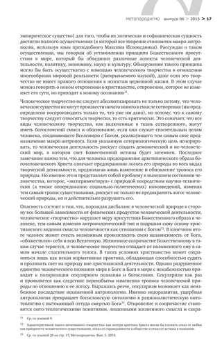 > 17метαπαραдигмα выпуск 06 > 2015
эмпирическое существо) для того, чтобы их логическая и софианическая сущность
достигли полного осуществления (в которой все творение становится макро-антро-
посом, используя язык преподобного Максима Исповедника). Рассуждая о таком
осуществлении, мы говорим об  установлении принципа Божественного присут­
ствия в  мире, который  бы объединил различные аспекты человеческой дея­
тельности, политику, экономику, науку и культуру. Обнаружение такого принципа
могло бы быть осуществлено с помощью человеческого творчества в отношении
многообразия мировой реальности (раскрываемого наукой), даже если это твор-
чество не имеет прямого отношения к аспектам церковной жизни. В этом случае
можно говорить о новом откровении о христианстве, откровении, которое не изме-
няет его сути, но приводит к новому осознанию31
.
Человеческое творчество не следует абсолютизировать не только потому, что чело-
веческиесуществане могутпроизвестиничегоновогов смыслесотворения(им пред­
определено воспроизводить только то, что уже им дано), но потому, что к самому
творчеству следует относиться творчески, то есть критически. Это означает, что все
виды человеческого творчества, как включенные в  ткань сотворенного, могут
иметь богословский смысл и обоснование, если они служат спасительным целям
человека, соединяющего Вселенную с Богом, реализующего тем самым свое пред-
назначение макро-антропоса. Если указанную сотериологическую цель игнориро-
вать, то человеческая деятельность рискует создать демонический и не-человече­
ский мир, в  котором свет Божественной истины будет затемнен. Последнее
замечание важно тем, что для человека предохранение архетипического образа бо-
гочеловеческого Христа означает предохранение логоса его природы во всех видах
творческой деятельности, предполагая лишь изменение и обновление тропоса его
природы. Но именно это и представляет собой проблему в нынешнем состоянии че-
ловечества, которое, «экспериментируя» с природой посредством научно-техниче­
ских (а  также опосредованно социально-политических) нововведений, изменяя
тем самым тропос существования, рискует не только не предохранить логос челове-
ческой природы, но и действительно разрушить его.
Опасность состоит в том, что, порождая дисбаланс в человеческой природе в сторо-
ну все большей зависимости от физических продуктов человеческой деятельности,
человеческое «творчество» нарушает меру присутствия Божественного образа в че-
ловеке, тем самым изменяя антропологический тип и подрывая саму основу хрис-
тианского видения смысла человечности как отношения с Богом32
. В конечном ито-
ге человек может счесть возможным провозгласить свою независимость от Бога,
«обожествляя» себя и всю Вселенную. Жизненное сопричастие Божественному в та-
ком случае теряется, и человеческое творчество отпадает от положенного ему в са-
мом начале спасительного телоса. В  таких условиях христианство может сохра-
ниться лишь как некая нормативная практика, обладающая способностью судить
и проливать свет на природу вне-христианской деятельности. Однако разрушенное
единство человеческого познания мира в Боге и Бога в мире с неизбежностью при-
водит к  поляризации секулярного познания и  богословия. Секуляризм как раз
и проявляется как следствие переизбытка изменения тропоса человеческой при­
роды по отношению к ее логосу. Выражаясь резче, секуляризм возникает как неиз-
бежное последствие искаженной антропологии. Именно недоразвитая, ущербная
антропология превращает богословскую онтологию в рационалистическую онто-
теологию с вытекающей оттуда смертью Бога33
. Откровение и сопричастие стано-
вятся онто-теологическими понятиями, лишенными жизненного смысла и сакра-
31	 Ср. со ссылкой 9.
32	 Характеристикой такого негативного «творчества» как потери архетипа Христа могли бы служить отказ от любви
как приоритета человеческого существования, отказ от справедливости в обществе и отказ от истины в познании.
33	 Ср. со ссылкой 26 на стр. 17, Метапарадигма. Вып. 5. 2014.
 