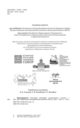 УДК 50(059) + 2(059) + 1(059)
ББК 20я2 + 87я2 + 86.2я2
М54
Альманах издается
при поддержке Экспертного центра Всемирного Русского Народного Собора,
Центра социально-консервативной политики и Фонда просвещения «МЕТА»
при участии Российского Православного Университета,
Санкт-Петербургского Православного Института Религиоведения
и Церковных Искусств
При реализации проекта используются средства государственной поддержки,
выделенные в качестве гранта в соответствии c распоряжением
Президента Российской Федерации
от 17.01.2014 № 11-рп и на основании конкурса,
проведенного Обществом «Знание» России.
М54
Метапарадигма: богословие, философия, естествознание: альманах. —
СПб.: ООО «Издательско-полиграфическая компания «КОСТА», 2015. — Вып. 6. — 128 с.
ISBN 978-5-91258-327-8 (вып. 6)
ISBN 978-5-91258-316-2
©	 Альманах «Метапарадигма», тексты, 2015
©	 ООО «ИПК «КОСТА», оформление, 2015
Учредители альманаха:
Н. А. Соловьев, С. В. Посадский, С. Г. Волобуев
САНКТ-
ПЕТЕРБУРГСКИЙ
ПРАВОСЛАВНЫЙ
ИНСТИТУТ
РЕЛИГИОВЕДЕНИЯ
И ЦЕРКОВНЫХ
ИСКУССТВ ПРИ
СТАВРОПИГИАЛЬНОМ
ПОДВОРЬЕ ОПТИНОЙ
ПУСТЫНИ
В САНКТ-ПЕТЕРБУРГЕ
Российский
Православный Университет
ВСЕМИРНЫЙ
РУССКИЙ
НАРОДНЫЙ
СОБОР
 