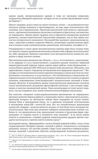 метαπαραдигмα выпуск 06 > 201536 <
единяя людей, интересовавшихся одними и  теми  же научными вопросами,
посредством обширной переписки, которую он вел со всеми крупнейшими учены-
ми Европы»73
.
Проект «модерна» делал ставку на самого человека, точнее — на возможности чело-
веческого разума познавать и прогнозировать, не ища лишь теологического обо­
снования, как в Средневековье. Претензии мыслителей этой эпохи на «просвещен-
ность», противопоставлявшуюся схоластике и авторитету Аристотеля, как известно,
не оправдались. Однако проект модерна хотя и перехватил инициативу духовного
развития у магико-герметической (оккультной) традиции, сам не был лишен пол-
ностью эзотерического компонента. Последний был подчинен «просвещенному ра-
зуму», существуя в рамках закрытых обществ, литературно-художественных круж-
ков и салонов в виде сентиментализма, романтизма, мистицизма, теософии и т. п.
Утвердившаяся в новое время механистическая картина мира была создана теми,
кто прочно следовал рационалистической установке либо в форме интеллектуализ-
ма, либо эмпиризма. Важным следствием стало методологическое новшество, вве-
денное в сферу научного знания.
Еще античная наука различала две области — φυσις (естественного, существующе-
го по природе) и τεχνη (искусственного, созданного руками человека). Коренной
мировоззренческий перелом (смена картин мира) рубежа эпохи Возрождения —
начала Нового времени (XVI–XVII века) устранил такое различение. Механика, став
ядром физики, создала «парадигму исследования всех природных процессов»74
. Фи-
лософы и естествоиспытатели нового времени (модерна) сознательно шли на отож-
дествление естественного и искусственного. Это способствовало становлению экс-
периментального естествознания, включавшего вмешательство человека в процесс
познания, моделирование (конструирование) познавательных ситуаций и позна­
ваемых объектов. В дальнейшем данная гносеологическая предпосылка получила
статус онтологического допущения (философской гипотезы), а уже сегодня закре-
пилась в качестве квазинаучной догмы. Такая догматизация не сулит ничего хоро-
шего, так как открывает путь новой техногностической форме оккультизма.
Как известно, ожидания «отцов-родоначальников просвещения» не  оправдались.
Духовное развитие Европы привело к поражению самого «просвещенного разума»,
претензии которого на  абсолютное знание были подорваны не  только скепти­
цизмом Юма и  критицизмом Канта, но  и  кризисом оснований естествознания
и ­математики конца XIX — начала ХХ  века. Все это способствовало девальвации
ценностей «модерна», включая ценность истины, от чего более всего пострадал ин-
теллектуализм. При этом силу начинают набирать волюнтаристские течения, осо-
бенно те, что предпочитали тему эмансипации человека от различных форм «при-
нуждения» со стороны власти и авторитета теме познания75
. К  их числу можно
отнести и психоанализ, ставший ударным концептуальным орудием против стан-
дартов просвещения и против самого понятия нормы76
.
Культурный кризис, оформившийся к началу Второй мировой войны, очень точно
охарактеризовал Питирим Сорокин, который в работе «Социальная и культурная
динамика» показал, что система знаний о мире стала заменяться набором разроз-
ненных сведений о  различных областях контролируемой человеком реальности.
73	 Цит. по: Йейтс Ф. Джордано Бруно и герметическая традиция / Пер. с англ. М.: Новое литературное обозрение,
2000. Режим доступа: http://psylib.org.ua/books/yates03/txt22.htm
74	 Гайденко П. П. Христианство и генезис естествознания // Философско-религиозные истоки науки. М.: Мартис,
1997. С. 46.
75	 См.: Визгин В. П. Кризис проекта модерна и новый антропотеокосмический союз // Философия науки. Вып. 8: Си-
нергетика человекомерной реальности. М.: ИФРАН, 2002. С. 179.
76	 В этом смысле интересен факт принятия психоанализа «Венским кружком».
 