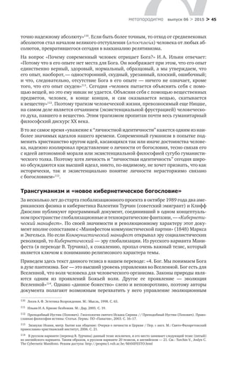> 45метαπαραдигмα выпуск 06 > 2015
точно надежному абсолюту»110
. Если быть более точным, то отход от средневековых
абсолютов стал началом великого отступления (αποστασία) человека от любых аб-
солютов, превратившегося сегодня в вакханалию релятивизма.
На вопрос «Почему современный человек отрицает Бога?» И. А. Ильин отвечает:
«Потому что в его опыте нет места для Бога. Он воображает при этом, что его опыт
единственно верный, здоровый, нормальный, образцовый, а мы утверждаем, что
его опыт, наоборот, — односторонний, скудный, урезанный, плоский, ошибочный;
и что, следовательно, отсутствие Бога в его опыте — ничего не означает, кроме
того, что его опыт скуден»111
. Сегодня «человек пытается объяснить себя с помо-
щью вещей, но это ему никак не удается. Объясняя себя с помощью вещественных
предметов, человек, в  конце концов, и  сам оказывается вещью, скатывается
к веществу»112
. Поэтому трагизм человеческой жизни, превозносимый еще Ницше,
на самом деле является отчаянием (экзистенциальной фрустрацией) человеческо-
го духа, павшего в вещество. Этим трагизмом пропитан почти весь гуманитарный
философский дискурс ХХ века.
В то же самое время «уважение к “личностной идентичности” кажется одним из наи­
более значимых идеалов нашего времени. Современный гуманизм в попытке под-
менить христианство кругом идей, касающихся так или иначе достоинства челове-
ка, надежно изолировал представление о личности от богословия, тесно связав его
с идеей автономной морали или экзистенциальной философией сугубо гуманисти-
ческого толка. Поэтому хотя личность и “личностная идентичность” сегодня широ-
ко обсуждаются как высший идеал, никто, по-видимому, не хочет признать, что как
исторически, так и  экзистенциально понятие личности нерасторжимо связано
с богословием»113
.
Трансгуманизм и «новое кибернетическое богословие»
За несколько лет до старта глобализационного проекта в октябре 1989 года два аме-
риканских физика и кибернетика Валентин Турчин (советский эмигрант) и Клифф
Джослин публикуют программный документ, соединивший в одном концептуаль-
ном пространстве глобализационные и технократические фантазии, — «Кибернети­
ческий манифест». По своей значимости и революционному характеру этот доку-
мент вполне сопоставим с «Манифестом коммунистической партии» (1848) Маркса
и Энгельса. Но если Коммунистический манифест открывал эру социалистических
революций, то Кибернетический — эру глобализации. Из русского варианта Мани-
феста (в переводе В. Турчина), к сожалению, пропал очень важный тезис, который
является ключом к пониманию религиозного характера темы.
Приведем здесь текст данного тезиса в нашем переводе: «4. Бог. Мы понимаем Бога
в духе пантеизма. Бог — это высший уровень управления во Вселенной. Бог есть для
Вселенной, что воля человека для человеческого организма. Законы природы явля-
ются одним из  проявлений Божьей воли. Другое ее проявление  — эволюция
Вселенной»114
. Однако «данное божество» слепо и неповоротливо, поэтому авторы
документа полагают возможным перехватить у  него управление эволюционным
110	 Лосев А. Ф. Эстетика Возрождения. М.: Мысль, 1998. С. 65.
111	 Ильин И. А. Кризис безбожия. М.: Дар, 2005. С. 19.
112	 Преподобный Иустин (Попович). Гносеология святого Исаака Сирина // Преподобный Иустин (Попович). Право-
славная философия истины: Статьи. Пермь: ПО «Панагия», 2003. С. 16–17.
113	 Зизиулас Иоанн, митр. Бытие как общение: Очерки о личности и Церкви / Пер. с англ. М.: Свято-Филаретовский
православно-христианский институт, 2006. С. 21.
114	 В русском варианте (перевод В. Турчина) данный тезис исключен, и его место занимает следующий тезис (пятый)
из английского варианта. Таким образом, в русском варианте 20 тезисов, в английском — 21. См.: Turchin V., Joslyn C.
The Cybernetic Manifesto. Режим доступа: http://pespmc1.vub.ac.be/MANIFESTO.html
 