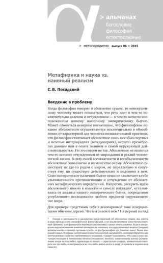 > метαπαραдигмα выпуск 06 > 2015
> альманах
	 богословие	
	 философия
	 естествознание
Метафизика и наука vs.
наивный реализм
С. В. Посадский
Введение в проблему
Когда философия говорит о абсолютно сущем, то неискушен-
ному человеку может показаться, что речь идет о чем-то ис-
ключительно далеком и отчужденном — о чем-то всецело вне-
положенном нашему наличному эмпирическому бытию.
Может сложиться неверное впечатление, что философское ис-
кание абсолютного осуществляется исключительно в обособ-
лении от характерной для человека познавательной практики,
что философия схватывает абсолютное лишь в особых смутных
и  неясных интермундиях (междумириях), всецело пренебре-
гая данным нам в опыте знанием и самой окружающей дей­
ствительностью. Но это совсем не так. Абсолютное не является
чем-то всецело отчужденным от мироздания и реалий челове-
ческой жизни. В силу своей всеохватности и всеобъемлемости
абсолютное соположено и имманентно всему. Абсолютное су-
ществует не  где-то рядом с  миром, не  параллельно и  сопут­
ствуя ему, но  существует действительно и  подлинно в  нем.
Самоэмпирическое наличное бытие вещи не заключает в себе
ультимативного противостояния и  отчуждения от  абсолют-
ных метафизических определений. Напротив, раскрыть идею
абсолютного можно в известном смысле наглядно1
, отталки-
ваясь от анализа нашего эмпирического бытия, посредством
углубленного исследования любого предмета окружающего
нас мира.
Для примера представим себя в лесопарковой зоне созерцаю-
щими обычное дерево. Что мы знаем о нем? На первый взгляд
1	 Говоря о наглядности в раскрытии представлений об абсолютно сущем, мы имеем
в виду прежде всего специфически философский, а не исключительно естественно-науч-
ный (физика) или формально-научный (математика) смысл этого понятия. Если в специ-
ально-научном знании понятие наглядности означает, что предлагаемые модели (теории)
должны соответствовать органам чувств, то для философии это понятие имеет более ши-
рокий смысл. В рамках интуитивистских гносеологий наглядность интерпретируется как
неотъемлемое свойство интуитивного познания. Следует напомнить, что само слово ин-
туиция восходит к латинскому intuitus (позднелат. intuitio), означающему взгляд (устрем-
ление взора на что-либо), происходя от intueri — пристально глядеть, внимательно смот-
реть на что-либо, всматриваться во что-либо, иметь нечто в виду (в прямом и переносном
смысле).
 