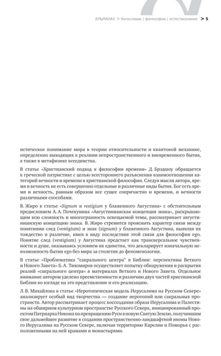 > 5АЛЬМАНАХ > богословие / философия / естествознание
истическое понимание мира в  теории относительности и  квантовой механике,
определенно выходящих к реалиям непространственного и вневременного бытия,
а также в метафизике всеединства.
В статье «Христианский подход к  философии времени» Д. Брэдшоу обращается
к греческой патристике с целью всестороннего разъяснения взаимоотношения ка-
тегорий вечности и времени в христианской философии. Следуя мысли автора, вре-
мя и вечность не есть совершенно отдельные и различные виды бытия. Бог есть вре-
мя и  вечность, равным образом все сущее сопричастно и  времени, и  вечности
различными способами.
В. Жиро в  статье «Signum и  vestigium у  блаженного Августина» с  обстоятельным
предисловием А. А. Почекунина «Августинианская концепция знака», раскрываю-
щим всю сложность и многогранность осве­щаемой темы, рассматривает августи-
нианскую концепцию знака. В. Жиро стремится прояснить характер связи между
понятиями след (vestigium) и знак (signum) у блаженного Августина, выявляя их
тождество и  различие, имея в  виду последствия этой связи для философии ego.
Поня­тие след (vestigium) у  Августина предстает как трансверсальное чувствен­
ности и душе, оказываясь условием их единства, что декларирует изначальную не-
возможность бытия ego без мира за столетия до феноменологии.
В статье «Проблематика “сакрального центра” в  Библии: перспективы Ветхого
и Нового Завета» Б. А. Тихомиров осуществляет попытку обнаружения и раскрытия
реалий «сакрального центра» в  материалах Ветхого и  Нового Завета. Отдельное
внимание автором уделено преемственности и различию двух частей христианской
Библии во взгляде на это представление и его реализацию.
Л. В. Михайлова в статье «Иеротопическая модель Иерусалима на Русском Севере»
анализирует особый вид творчества — создание иеротопий или сакральных про-
странств. Автор рассматривает процесс воссоздания образа Иерусалима и Палести-
ны на обширном культурном пространстве Русского Севера, инициированный про-
ектомПатриархаНиконапо превращениюРусив новуюСвятуюЗемлю,получившим
свое дальнейшее развитие в создании пространственно-ландшафтной иконы Ново-
го Иерусалима на Русском Севере, включая территорию Карелии и Поморья с рас-
положенными на ней храмами и монастырями.
 