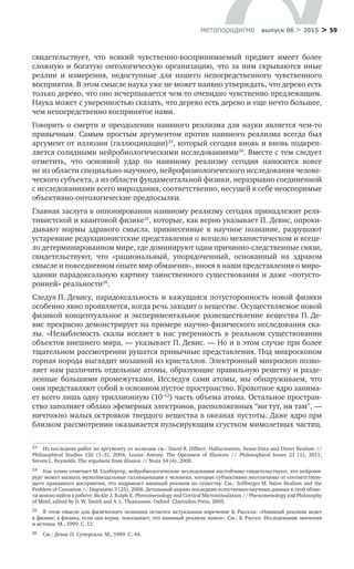 > 59метαπαραдигмα выпуск 06 > 2015
свидетельствует, что всякий чувственно-воспринимаемый предмет имеет более
сложную и богатую онтологическую организацию, что за ним скрываются иные
реа­лии и  измерения, недоступные для нашего непосредственного чувственного
восприятия. В этом смысле наука уже не может наивно утверждать, что дерево есть
только дерево, что оно исчерпывается чем-то очевидно чувственно предлежащим.
Наука может с уверенностью сказать, что дерево есть дерево и еще нечто большее,
чем непосредственно воспринятое нами.
Говорить о смерти и преодолении наивного реализма для науки является чем-то
привычным. Самым простым аргументом против наивного реализма всегда был
­аргумент от иллюзии (галлюцинации)23
, который сегодня вновь и вновь подкреп­
ляется солидными нейробиологическими исследованиями24
. Вместе с тем следует
отметить, что основной удар по  наивному реализму сегодня наносится вовсе
не из ­области специально-научного, нейрофизиологического исследования челове-
ческого субъекта, а из области фундаментальной физики, неразрывно соединенной
с исследованиями всего мироздания, соответственно, несущей в себе неоспоримые
объективно-онтологические предпосылки.
Главная заслуга в оппонировании наивному реализму сегодня принадлежит реля-
тивистской и квантовой физике25
, которые, как верно указывает П. Девис, опроки-
дывают нормы здравого смысла, привнесенные в  научное познание, разрушают
устаревшие редукционистские представления о всецело механистическом и всеце-
ло детерминированном мире, где доминируют одни причинно-следственные связи,
свидетельствуют, что «рациональный, упорядоченный, основанный на  здравом
смысле и повседневном опыте мир обманчив», внося в наши представления о миро-
здании парадоксальную картину таинственного существования и даже «потусто-
ронней» реальности26
.
Следуя П. Девису, парадоксальность и кажущаяся потусторонность новой физики
особенно явно проявляется, когда речь заходит о веществе. Осуществляемое новой
физикой концептуальное и экспериментальное развеществление вещества П. Де-
вис прекрасно демонстрирует на примере научно-физического исследования ска-
лы. «Незыблемость скалы вселяет в  нас уверенность в  реальном существовании
объектов внешнего мира, — указывает П. Девис. — Но и в этом случае при более
тщательном рассмотрении рушатся привычные представления. Под микроскопом
горная порода выглядит мозаикой из кристаллов. Электронный микроскоп позво-
ляет нам различить отдельные атомы, образующие правильную решетку и разде-
ленные большими промежутками. Исследуя сами атомы, мы обнаруживаем, что
они представляют собой в основном пустое пространство. Крохотное ядро занима-
ет всего лишь одну триллионную (10–12
) часть объема атома. Остальное простран­
ство заполняет облако эфемерных электронов, расположенных “ни тут, ни там”, —
ничтожно малых островков твердого вещества в океанах пустоты. Даже ядро при
близком рассмотрении оказывается пульсирующим сгустком мимолетных частиц.
23	 Из последних работ по аргументу от иллюзии см.: David R. Hilbert. Hallucination, Sense-Data and Direct Realism //
Philosophical Studies 120 (1–3), 2004; Louise Antony. The Openness of Illusions // Philosophical Issues 21 (1), 2011;
Steven L. Reynolds. The argument from illusion // Noûs 34 (4), 2000.
24	 Как точно отмечает М. Солбергер, нейробиологические исследования настойчиво свидетельствуют, что нейрохи-
рург может вызвать мультимодальные галлюцинации у человека, которые субъективно неотличимы от соответствую-
щего правдивого восприятия, что подрывает наивный реализм по существу. См.: Sollberger M. Naïve Realism and the
Problem of Causation // Disputatio 3 (25), 2008. Детальный анализ последних естественно-научных данных в этой облас-
ти можно найти в работе: Bickle J. Ralph E. Phenomenology and Cortical Microstimulation // Phenomenology and Philosophy
of Mind, edited by D. W. Smith and A. L. Thomasson. Oxford: Clarendon Press, 2005.
25	 В этом смысле для физического познания остается актуальным изречение Б. Рассела: «Наивный реализм ведет
к физике, а физика, если она верна, показывает, что наивный реализм ложен». См.: Б. Рассел. Исследование значения
и истины. М., 1999. С. 13.
26	 См.: Девис П. Суперсила. М., 1989. С. 44.
 