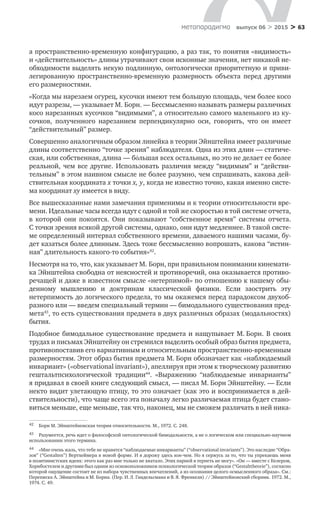 > 63метαπαραдигмα выпуск 06 > 2015
а пространственно-временную конфигурацию, а раз так, то понятия «видимость»
и «действительность» длины утрачивают свои исконные значения, нет никакой не-
обходимости выделять некую подлинную, онтологически приоритетную и приви-
легированную пространственно-временную размерность объекта перед другими
его размерностями.
«Когда мы нарезаем огурец, кусочки имеют тем большую площадь, чем более косо
идут разрезы, — указывает М. Борн. — Бессмысленно называть размеры различных
косо нарезанных кусочков “видимыми”, а относительно самого маленького из ку-
сочков, полученного нарезанием перпендикулярно оси, говорить, что он имеет
“действительный” размер.
Совершенно аналогичным образом линейка в теории Эйнштейна имеет различные
длины соответственно “точке зрения” наблюдателя. Одна из этих длин — статиче-
ская, или собственная, длина — бόльшая всех остальных, но это не делает ее более
реальной, чем все другие. Использовать различия между “видимым” и “действи-
тельным” в этом наивном смысле не более разумно, чем спрашивать, какова дей­
ствительная координата x точки x, y, когда не известно точно, какая именно систе-
ма координат xy имеется в виду.
Все вышесказанные нами замечания применимы и к теории относительности вре-
мени. Идеальные часы всегда идут с одной и той же скоростью в той системе отчета,
в  которой они покоятся. Они показывают “собственное время” системы отчета.
С точки зрения всякой другой системы, однако, они идут медленнее. В такой систе-
ме определенный интервал собственного времени, даваемого нашими часами, бу-
дет казаться более длинным. Здесь тоже бессмысленно вопрошать, какова “истин-
ная” длительность какого-то события»42
.
Несмотря на то, что, как указывает М. Борн, при правильном понимании кинемати-
ка Эйнштейна свободна от неясностей и противоречий, она оказывается противо-
речащей и даже в известном смысле «нетерпимой» по отношению к нашему обы-
денному мышлению и  доктринам классической физики. Если заострить эту
нетерпимость до логического предела, то мы окажемся перед парадоксом двухоб-
разного или — введем специальный термин — бимодального существования пред-
мета43
, то есть существования предмета в двух различных образах (модальностях)
бытия.
Подобное бимодальное существование предмета и нащупывает М. Борн. В своих
трудах и письмах Эйнштейну он стремился выделить особый образ бытия предмета,
противопоставив его вариативным и относительным пространственно-временным
размерностям. Этот образ бытия предмета М. Борн обозначает как «наблюдаемый
инвариант» («observational invariant»), апеллируя при этом к творческому развитию
гештальтпсихологической традиции44
. «Выражению “наблюдаемые инварианты”
я придавал в своей книге следующий смысл, — писал М. Борн Эйнштейну. — Если
некто видит улетающую птицу, то это означает (как это и воспринимается в дей­
ствительности), что чаще всего эта поначалу легко различаемая птица будет стано-
виться меньше, еще меньше, так что, наконец, мы не сможем различать в ней ника-
42	 Борн М. Эйнштейновская теория относительности. М., 1972. С. 248.
43	 Разумеется, речь идет о философской онтологической бимодальности, а не о логическом или специально-научном
использовании этого термина.
44	 «Мне очень жаль, что тебе не нравятся “наблюдаемые инварианты” (“observational invariants”). Это наследие “Обра-
зов” (“Gestalten”) Вертхеймера в новой форме. И я дорожу здесь кое-чем. Но я сержусь за то, что ты упрекаешь меня
в позитивистских идеях: этого как раз мне только не хватало. Этих парней я терпеть не могу». «Он — вместе с Келером,
Хорнбостелем и другими был одним из основоположников психологической теории образов (“Gestalttheorie”), согласно
которой ощущение состоит не из набора чувственных впечатлений, а из осознания целого осмысленного образа». См.:
Переписка А. Эйнштейна и М. Борна. (Пер. И. Л. Гандельсмана и В. Я. Френкеля) // Эйнштейновский сборник. 1972. М.,
1974. С. 49.
 