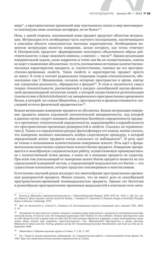 > 65метαπαραдигмα выпуск 06 > 2015
мире”, а пространственно-временной мир чувственного опыта и мир многомерно-
го континуума лишь полезные метафоры, но не более»47
.
Итак, с одной стороны, познаваемый нами предмет предстает объектом метриза-
ции. Метризация есть необходимая часть научного исследования, заключающаяся
в  описании объекта совокупностью числовых характеристик. Необходимым мо-
ментом метризации является измерение, целью которого, как точно отмечает
Я. Пиотровский, предстает «формирование некоторого объективного образа дей­
ствительности» в виде знакового символа, а именно — числа48
. Однако реализация
измерительной задачи, сколь корректно и точно она бы не осуществлялась, совсем
не ведет к выявлению абсолютных, то есть ультимативно истинных количественно-
числовых характеристик предмета, и, соответственно, таковых  же его простран­
ственно-временных свойств. Таких свойств и  характеристик предмет просто
не имеет. В этом и состоит радикальная тенденция теории относительности, обо-
значенная еще Г. Минковским, согласно которому пространство и  время, взятые
как суверенная реальность, обращаются в фикции49
. В этом и заключается смысл
теории относительности, рассмотренной в ракурсе своеобразной научно-физиче-
ской дисциплинарной онтологии вещей, в которой осуществляется релятивизация
(соответствие в Relativitätstheorie) их эмпирического пространственно-временного
бытия, в которой, по словам Эйнштейна, у пространства и времени отнимается «по-
следний остаток физической предметности»50
.
Всякая метризация-измерение предмета не абсолютна. Всякая метризация-измере-
ние предмета лишена подлинной онтологической инвариантности, под которой
в данном случае следует понимать абсолютную бытийную определенность предме-
та в противовес относительной определенности, выражающейся в вариабельности
его пространственно-временных размерностей и свойств. Ссылаясь на терминоло-
гию Д. Тьюки и в определенном ракурсе философизируя его подход, можно сказать,
что измерение начинает напоминать особую следственную процедуру, в которой
определенный аспект предмета всегда ускользает от  наблюдателя51
. И  речь идет
не только о непознанном количественном измеримом аспекте. Речь идет о фунда-
ментальном качественно-сущностном аспекте бытия предмета. Измерение превра-
щается в своеобразную следовательскую работу, осуществляемую преимуществен-
но с количественной точки зрения, а вовсе не в познание предмета по существу.
При всем том ускользающий от измерения аспект бытия предмета является не его
определенной измеримой частью, а определяющей модальностью его бытия — его
сущностным основанием, которое предстает неизмеримым и неисчислимым.
Естественно-научный разум исследует все многообразие пространственно-времен-
ных размерностей предмета. Можно сказать, что он имеет дело со своеобразной
пространственно-временной полимодальностью предмета. Однако это богатство
и разнообразие пространственно-временных модальностей в конечном счете ниче-
47	 Холтон Д. Эйнштейн о физической реальности // Эйнштейновский сборник. 1969–1970. М., 1970. С. 225. См. так-
же: Holton G. Mach, Einstein, and the Search for Reality // Daedalus 97. Reprinted in Thematic Origins of Scientific Thought:
Kepler to Einstein. Cambridge, 1973.
48	 Цит. по: Балалаев В. А., Слаев В. А., Синяков А. И. Потенциальная точность измерений: науч. издание. СПб., 2005.
С. 14.
49	 «Воззрения на пространство и время, которые я намерен перед вами развить, возникли на экспериментально-фи-
зической основе. В этом их сила. Их тенденция радикальна (Ihre Tendenz ist eine radikale). Отныне пространство само
по себе (Raum für sich) и время само по себе (Zeit für sich) должны обратиться в фикции, и лишь некоторый вид соеди-
нения обоих должен еще сохранить самостоятельность». См.: Минковский Г. Пространство и  время (доклад).
Minkowski H. Raum und Zeit. Vortrag, gehalten auf der 80. Versammlung Deutscher Naturforscher und Ärzte zu Cöln am 21.
September 1908.
50	 Эйнштейн А. Собрание научных трудов в 4 томах. Т. 1. М., С. 167.
51	 См.: Тьюки Д. Анализ результатов наблюдений. 1А. Следовательская работа с количественной точки зрения. М.,
1981. Здесь мы заимствуем весьма удачную терминологию Д. Тьюки.
 