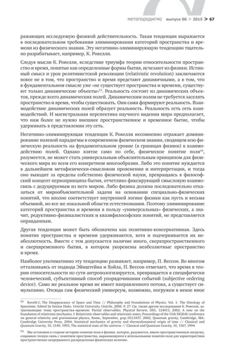 > 67метαπαραдигмα выпуск 06 > 2015
ражающих исследуемую физикой действительность. Такая тенденция выражается
в последовательном требовании элиминирования категорий пространства и вре-
мени из физического знания. Эту негативно-элиминирующую тенденцию тщатель-
но разрабатывает, например, К. Ровелли.
Следуя мысли К. Ровелли, вследствие триумфа теории относительности простран­
ство и время, понятые как определенные формы бытия, исчезают из физики. Истин-
ный смысл и урок релятивистской революции (relativistic revolution) заключаются
вовсе не в том, что пространство и время предстают динамичными, а в том, что
в фундаментальном смысле уже «не существует пространства и времени, существу-
ют только динамические объекты»53
. Реальность состоит из динамических объек-
тов, прежде всего динамических полей. Динамическим полям не требуется заселять
пространство и время, чтобы существовать. Они сами формируют реальность. Взаи­
модействие динамических полей образует реальность. Реальность есть сеть взаи-
модействий. И магистральная перспектива научного видения мира предполагает,
что нам более не  нужно внешнее пространственное и  временное бытие, чтобы
удерживать в представлении эту сеть.
Негативно-элиминирующая тенденция К. Ровелли несомненно отражает домини-
рование полевой парадигмы в современном физическом знании, сводящем всю фи-
зическую реальность на фундаментальном уровне (в границах физики) к взаимо-
действию полей. Однако взятое само по  себе, физическое понятие поля54
,
разумеется, не может стать универсальным объяснительным принципом для физи-
ческого мира во всем его конкретном многообразии. Либо это понятие нуждается
в  дальнейшем метафизически-смысловом прояснении и  интерпретации, и  тогда
оно выходит за  пределы собственно физической науки, превращаясь в  философ­
ский концепт первопринципа бытия, отчетливо фиксирующий смысловую взаимо-
связь с дедуцируемым из него миром. Либо физика должна последовательно отка-
заться от  мирообъяснительной задачи на  основании специально-физических
понятий, что вполне соответствует внутренней логике физики как пусть и весьма
объемной, но все же локальной области естествознания. Поэтому элиминирование
категорий пространства и времени в пользу «универсальных» физических, а зна-
чит, редуктивно-физикалистских и квазифилософских понятий, не представляется
оправданным.
Другая тенденция может быть обозначена как позитивно-консервативная. Здесь
понятия пространства и  времени удерживаются, хотя и  подчеркивается их не­
абсолютность. Вместе с тем допускается наличие иного, сверхпространственного
и  сверхвременного бытия, в  котором укоренены неабсолютные пространство
и ­время.
Наиболее ультимативно эту тенденцию развивает, например, П. Вессон. Во многом
отталкиваясь от подхода Эйнштейна и Хойла, П. Вессон отмечает, что время в тео-
рии относительности по сути антропологизируется, превращается в специфически
человеческий, субъективный способ упорядочивания событий (subjective ordering
device). Само же реальное время не имеет направленного потока, а существует си-
мультанно. Отсюда сам физический универсум, возможно, погружен в некое иное
53	 Rovelli C. The Disappearance of Space and Time // Philosophy and Foundations of Physics. Vol. 1: The Ontology of
Spacetime. Edited by Dennis Dieks. Utrecht University, Utrecht, 2006. P. 27. См. также другие исследования К. Ровелли, за-
трагивающие темы пространства–времени: Partial observables, Physical Review, D65, 124013, 2002; A note on the
foundation of relativistic mechanics. I: Relativistic observables and relativistic states, Proceedings of the 15th SIGRAV conference
on general relativity and gravitational physics, Rome, September, grqc/0111037, 2002; Quantum gravity, Cambridge, MA:
Cambridge University Press, 2004; Statistical mechanics of gravity and thermodynamical origin of time // Classical and
Quantum Gravity, 10, 1549, 1993; The statistical state of the universe // Classical and Quantum Gravity, 10, 1567, 1994.
54	 Мы оставляем в стороне историю понятия поля в физике, которое, разумеется, имело пространственную нагрузку,
сохраняло тесную связь с понятием пространства, выражающуюся в использовании понятия поля для характеристики
пространственно непрерывного распределения физических величин.
 