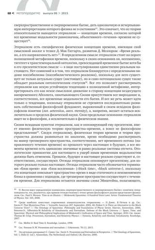 метαπαραдигмα выпуск 06 > 201568 <
сверхпространственное и сверхвременное бытие, дать однозначную и исчерпываю-
щую интерпретацию которого физика не в состоянии55
. Это означает, что из теории
относительности выводится этернализм — концепция времени, согласно которой
все временные модальности равнозначны, объективного «течения» времени не су-
ществует56
.
Этернализм есть специфически физическая концепция времени, имеющая свой
смысловой аналог в тезисе Д. Мак-Таггарта, развитом Д. Меллором: «Время реаль-
но, а его напряженность нет»57
. В определенном смысле этернализм стоит на пороге
полноценной метафизики времени, поскольку в своих основаниях он, несомненно,
тяготеет к транстемпоральной онтологии, превосходящей временное бытие хотя бы
в его презентистском смысле — в виде постулирования единственно реальным на-
стоящего. Нет сомнений и в том, что этернализм блокируется с определенными ви-
дами поссибилизма (поссибилистического реализма), поскольку для него сущест-
вует не только актуально сущее (настоящее), но и само потенциально сущее также
обладает реальным онтологическим статусом58
. Все это позволяет рассматривать
этернализм как некую устойчивую тенденцию к полноценной метафизике, интер-
претировать его как некое смысловое движение в сторону концепции вездесущего
вневременного Абсолюта, охватывающего Своим присутствием все мироздание и,
соответственно, все временные модальности его бытия. И все же речь может идти
только о тенденции, поскольку этернализм не стремится последовательно разви-
вать собственный философский фундамент, выраженный в своем исходном фило-
софском понятии (лат. aeternitas, англ. eternity), а, напротив, желает остаться иск­
лючительно в пределах физической науки. Свои предельные основания этернализм
ищет не в философии, а исключительно в физическом знании.
Своим исходным пунктом этернализм, как и оппонирующий ему презентизм, име-
ет именно физическую теорию пространства–времени, а  вовсе не  философские
представления59
. Следуя этернализму, физическая теория времени и  теория про-
странства должны развиваться по  аналогии, время необходимо рассматривать
на манер трехмерного пространства, соответственно, нет временного потока (на-
правленного течения времени) из прошлого через настоящее в будущее, а все мо-
менты времени есть одинаково значимые и равно реальные системы отсчета. Ото-
логические привилегии для настоящего в ущерб иным временным модальностям
должны быть отменены. Прошлое, будущее и настоящее реально существуют и, со-
ответственно, сосуществуют. Отсюда этернализм оппонирует презентизму, для ко-
торого реально только настоящее. Отсюда этернализм часто обозначается термина-
ми «блок-время» или «блок-вселенная» («block time», «block universe»), поскольку
эта концепция описывает пространство–время в виде статичного и неизменяемого
блока в сравнении с подходом, где трехмерное пространство сосуществует с течени-
ем времени. Для этернализма остаются значимы слова Эйнштейна, полагающего,
55	 П. Вессон ищет определенную взаимосвязь сверхпространственного и сверхвременного бытия с понятием гипер-
поверхности, что, разумеется, при прямом отождествлении с точки зрения философского разума представляет физика-
лизм. См.: Paul S. Wesson. Time as an illusion // Minkowski Spacetime: A Hundred Years Later. Series: Fundamental Theories
of Physics. Vol. 165, 2008.
56	 Среди наиболее известных современных концептуалистов этернализма  — П. Дэвис, В. Петков и  др. См.:
Davies P. That Mysterious Flow // Scientific American 287, September, 2002, 40; Petkov V. Is There an Alternative to the Block
Universe View? // The Ontology of Spacetime. Philosophy and Foundations of Physic Series. Elsevier, Amsterdam, 2006;
Peterson D., Silberstein M. Relativity of Simultaneity and Eternalism. Defense of the Block Universe // Space, Time, and
Spacetime: Physical and Philosophical Implications of Minkowski’s Unification of Space and Time. Springer, 2010. См. также:
Thomas M. Crisp. Presentism, Eternalism, and Relativity Physics // Einstein, Relativity and Absolute Simultaneity. Routledge,
2007.
57	 См.: Mellor D. Real Time II. Routledge, London, 1998.
58	 См.: Noonan H. W. Presentism and eternalism // Erkenntnis. 78 (1), 2013.
59	 Это детально раскрывает С. Савит. См.: Savitt S. Presentism and Eternalism in Perspective // The Ontology of Spacetime,
Vol. 1, Dieks D. (ed.). Amsterdam, The Netherlands and Oxford, UK; Elsevier, 2006.
 