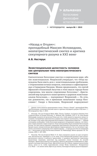 > метαπαραдигмα выпуск 06 > 2015
> альманах
	 богословие	
	 философия
	 естествознание
«Назад к Отцам»:
преподобный Максим Исповедник,
неопатристический синтез и критика
секулярного разума в XXI веке1
А. В. Нестерук
Экзистенциальная целостность человека
как центральная тема неопатристического
синтеза
Святоотеческое богословие уместно в современном мире, ибо
оно экзистенциально. Флоровский утверждает, что «Отцы вы-
нуждены были иметь дело с экзистенциальными проблемами,
с откровениями вечных вопросов, описанных и зафиксирован-
ных в Священном Писании. Можно предположить, что святой
Афанасий и блаженный Августин в этом смысле гораздо более
современны, чем многие современные богословы»2
. «Христи-
анский мир нуждается в наши времена в здоровом экзистенци-
альном богословии, — подчеркивает Флоровский. — По сути,
как духовенство, так и  прихожане испытывают жажду бого­
словия»3
. Говоря о  богословии, Флоровский подразумевает
1	 Данная статья является продолжением статьи «“Назад к Отцам”: преподобный Мак-
сим Исповедник, неопатристический синтез и критика секулярного разума в XXI веке» //
Метапарадигма. Вып. 5. 2014.
2	 Florovsky. The Lost Scriptural Mind. Bible, Church, Tradition: An Eastern Orthodox View
(Collected Works of Georges Florovsky, 1). Belmont, MA: Nordland, 1972. P. 16. Отец Иоанн
Мейендорф ссылается на греческих Отцов для того, чтобы провести параллель между си-
туацией, в которой было христианство в первые века первого тысячелетия, и теми задача-
ми, которые стоят перед христианским богословием в современном обществе: «…Церкви
неоспоримо необходимо, чтобы богословие разрешало сегодняшние вопросы, а не повто-
ряло старые решения старых вопросов. Отцы-каппадокийцы были великими богословами
потому, что они сумели сохранить содержание христианского благовестия, когда ему был
брошен вызов эллинистическим философским мировоззрением. Без их частичного при-
нятия и частичного отвержения этого мировоззрения — и прежде всего без их понимания
его — богословие их было бы бессмыссленным» (И. Мейендорф. Живое предание. М.: Па-
ломник, 2004. С. 267–268).
3	 Florovsky. The Lost Scriptural Mind. P. 15. Здесь интересно указать на одно историче­
ское обстоятельство. Примерно в ту же эпоху, когда Флоровский развивал идеи неопат-
ристического синтеза в  контексте православия, в  западном христианстве наметились
аналогичные тенденции, известные под названием «новая теология» (la  nouvelle
théologie). Яркий представитель последней Ж. Даниэлу обосновывал необходимость обра-
щения к наследию греческих Отцов. Другой богослов, М. Д. Шеню, выражал аналогичную
мысль, ратуя за  то, чтобы переосмыслить учение Фомы Аквинского: «Возвратиться
к св. Фоме — это значит вновь обрести дух поиска, благодаря которому разум возвращает-
 