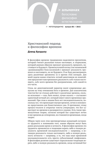 > метαπαραдигмα выпуск 06 > 2015
> альманах
	 богословие	
	 философия
	 естествознание
Христианский подход
к философии времени
Дэвид Брэдшоу
В философии времени традиционно выделяются презентизм,
который считает реальным только настоящее, и этернализм,
который равным образом признает реальность прошлого, на-
стоящего и будущего. Промежуточный взгляд (так называемой
«развивающейся блок-вселенной») признает реальность про-
шлого и настоящего, но не будущего. Я не буду рассматривать
здесь различные аргументы за  и  против этих взглядов. Для
моей задачи важно отметить четкий дихотомизм их понятий:
они предлагают нам признавать реальность либо только насто-
ящего, либо всего времени без разграничения, либо какой-то
его части.
Столь  же дихотомический характер носят современные дис-
куссии на тему отношения Бога и времени. Для классических
теистов Бог не столько действует в различные времена, сколь-
ко исполняет — или, быть может, лучше сказать — составляет
одиночный вечный акт, который имеет много временных про-
явлений. При этом в знании Бога нет последовательности, по­
скольку все, что происходит внутри времени, вечно и неизмен-
но представлено для Божественного ума. В противовес этому
процесс-теологи и  открытые теисты утверждают, что Бог су-
ществует во времени и расширяется в знании. Есть также про-
межуточная теория, согласно которой Бог существует вечно
и вне времени до сотворения, но становится временным, когда
творит.
Общую черту всех этих противоречивых концепций составля-
ет трудность в  понимании того, каким образом могут быть
равно реальными время и вечность. В философии времени эта
трудность проявляется в тенденции верить либо в полную ре-
альность временной последовательности  — например, в  ис-
тинную реальность только настоящего, либо в полную реаль-
ность вечности  — например, в  то, что наш опыт временной
последовательности есть просто субъективный эпифеномен.
В философии религии существует параллельная тенденция ве-
рить либо в полную реальность времени, когда истинный Бог
 