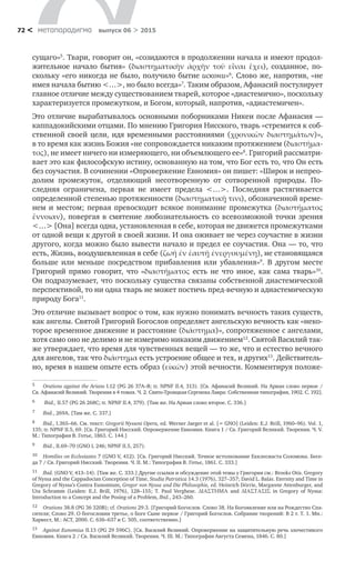 метαπαραдигмα выпуск 06 > 201572 <
сущаго»5
. Твари, говорит он, «созидаются в продолжении начала и имеют продол-
жительное начало бытия» (διαστηµατικὴν ἀρχὴν τοῦ εἶναι ἔχει), созданное, по­
скольку «его никогда не было, получило бытие искони»6
. Слово же, напротив, «не
имея начала бытию <…>, но было всегда»7
. Таким образом, Афанасий постулирует
главное отличие между существованием тварей, которое «диастемично», поскольку
характеризуется промежутком, и Богом, который, напротив, «адиастемичен».
Это отличие вырабатывалось основными поборниками Никеи после Афанасия —
каппадокийскими отцами. По мнению Григория Нисского, тварь «стремится к соб­
ственной своей цели, идя временными расстояниями (χρονικῶν διαστηµάτων)»,
в то время как жизнь Божия «не сопровождается никаким протяжением (διαστήµα-
τος), не имеет ничего ни измеряющего, ни объемлющего ее»8
. Григорий рассматри-
вает это как философскую истину, основанную на том, что Бог есть то, что Он есть
без соучастия. В сочинении «Опровержение Евномия» он пишет: «Широк и непрео-
долим промежуток, отделяющий несотворенную от  сотворенной природы. По­
следняя ограничена, первая не  имеет предела <…>. Последняя растягивается
определенной степенью протяженности (διαστηµατικῇ τινι), обозначенной време-
нем и  местом; первая превосходит всякое понимание промежутка (διαστήµατος
ἔννοιαν), повергая в смятение любознательность со всевозможной точки зрения
<…> [Она] всегда одна, установленная в себе, которая не движется промежутками
от одной вещи к другой в своей жизни. И она оживает не через соучастие в жизни
другого, когда можно было вывести начало и предел ее соучастия. Она — то, что
есть, Жизнь, воодушевленная в себе (ζωή ἐν ἑαυτῇ ἐνεργουµένη), не становящаяся
больше или меньше посредством прибавления или убавления»9
. В  другом месте
Григорий прямо говорит, что «διαστήµατος есть не  что иное, как сама тварь»10
.
Он под­разумевает, что поскольку существа связаны собственной диастемической
перспективой, то ни одна тварь не может постичь пред-вечную и адиастемическую
природу Бога11
.
Это отличие вызывает вопрос о том, как нужно понимать вечность таких существ,
как ангелы. Святой Григорий Богослов определяет ангельскую вечность как «неко-
торое временное движение и расстояние (διάστηµα)», сопротяженное с ангелами,
хотя само оно не делимо и не измеримо никаким движением12
. Святой Василий так-
же утверждает, что время для чувственных вещей — то же, что и естество вечного
для ангелов, так что διάστηµα есть устроение общее и тех, и других13
. Действитель-
но, время в нашем опыте есть образ (εἰκών) этой вечности. Комментируя положе-
5	 Orations against the Arians I.12 (PG 26 37A–B; tr. NPNF II.4, 313). [Св. Афанасий Великий. На Ариан слово первое /
Св. Афанасий Великий. Творения в 4 томах. Ч. 2. Свято-Троицкая Сергиева Лавра: Собственная типография, 1902. С. 192].
6	 Ibid., II.57 (PG 26 268C; tr. NPNF II.4, 379). [Там же. На Ариан слово второе. С. 336.]
7	 Ibid., 269A. [Там же. С. 337.]
8	 Ibid., I.365–66. См. текст: Gregorii Nysseni Opera, ed. Werner Jaeger et al. [= GNO] (Leiden: E.J. Brill, 1960–96). Vol. 1,
135; tr. NPNF II.5, 69. [Св. Григорий Нисский. Опровержение Евномия. Книга 1 / Св. Григорий Великий. Творения. Ч. V.
М.: Типография В. Готье, 1863. С. 144.]
9	 Ibid., II.69–70 (GNO I, 246; NPNF II.5, 257).
10	 Homilies on Ecclesiastes 7 (GNO V, 412). [Св. Григорий Нисский. Точное истолкование Екклесиаста Соломона. Бесе-
да 7 / Св. Григорий Нисский. Творения. Ч. II. М.: Типография В. Готье, 1861. С. 333.]
11	 Ibid. (GNO V, 413–14). [Там же. С. 333.] Другие ссылки и обсуждение этой темы у Григория см.: Brooks Otis. Gregory
of Nyssa and the Cappadocian Conception of Time, Studia Patristica 14.3 (1976), 327–357; David L. Balás. Eternity and Time in
Gregory of Nyssa’s Contra Eunomium, Gregor von Nyssa und Die Philosophie, ed. Heinrich Dörrie, Margarete Attenburger, and
Uta Schramm (Leiden: E.J. Brill, 1976), 128–155; T. Paul Verghese. ∆ΙΑΣΤΗΜΑ and ∆ΙΑΣΤΑΣΙΣ in Gregory of Nyssa:
Introduction to a Concept and the Posing of a Problem, Ibid., 243–260.
12	 Orations 38.8 (PG 36 320B); cf. Orations 29.3. [Григорий Богослов. Слово 38. На Богоявление или на Рождество Спа-
сителя; Слово 29. О богословии третье, о Боге Сыне первое / Григорий Богослов. Собрание творений: В 2 т. Т. 1. Мн.:
Харвест, М.: АСТ, 2000. С. 636–637 и С. 505, соответственно.]
13	 Against Eunomius II.13 (PG 29 596C). [Св. Василий Великий. Опровержение на защитительную речь злочестивого
Евномия. Книга 2 / Св. Василий Великий. Творения. Ч. III. М.: Типография Августа Семена, 1846. С. 80.]
 