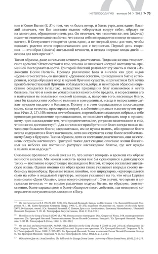 > 73метαπαραдигмα выпуск 06 > 2015
ние в Книге Бытия (1, 5) о том, что «и бысть вечер, и бысть утро, день един», Васи-
лий замечает, что Бог заставил неделю «обернуться вокруг себя», образуя ее
из одного дня, обращенного семь раз. Он отмечает, что «конечно же, век (αἰῶνος)
имеет то отличительное свойство, что сам на себя возвращается и нигде не оканчи-
вается». В Септуагинте говорится «день един», а не «первый день» для того, чтобы
показать родство этого первоначального дня с  вечностью. Первый день творе-
ния  — это образ (εἰκόνα) ангельской вечности, и отсюда «первые плоды дней» —
основа для всех прочих14
.
Таким образом, даже ангельская вечность диастемична. Тогда как же она отличает-
ся от времени? Ответ состоит в том, что она не включает «остриё настоящего» вре-
менной последовательности. Григорий Нисский развивает эту мысль в своем «Из-
ложении Песни Песней». Проводя различение Бога и  ангелов как двух видов
«духовного естества», он поясняет: «Духовное естество, приведенное в бытие сотво-
рением, всегда обращает взор к первой Причине существ, и причастием Сей вечно
преизбыточествующей Причины соблюдается в добре, и некоторым образом непре-
станно созидается (κτίζεται), вследствие приращения благ изменяемое в  нечто
большее, так что и в нем не усматривается какого-либо предела, и возрастанию его
в наилучшем не полагается никакой границы, а, напротив того, настоящее благо,
хотя бы казалось оно особенно великим и совершенным, всегда и непрестанно слу-
жит началом высшего и большего. Посему и в этом оправдывается апостольское
слово, когда естество, простираясь вперед, в забвение приходит о достигнутом пре-
жде (Фил. 3, 13). Ибо всегда нечто большее, в преизбытке находимое добрым, к себе
привлекая расположение причащающихся, не позволяет обращать взор к прошед-
шему, чрез наслаждение тем, что предпочтительнее, устраняя памятование о том,
что ниже по достоинству»15
. Для ангелов все приобретенное благо всегда только на-
чало еще большего блага; следовательно, им не нужна память, ибо прошлое благо
всегда содержится в благе настоящем, хотя они стремятся к еще более всеобъемлю-
щему благу в будущем. Таким образом, хотя их состояние диастемично, они не стес-
нены остриём настоящего. Григорий также дает сходное описание жизни блажен-
ных на  небесах как постоянно растущее наслаждение благом, где нет нужды
в памяти или надежде16
.
Сказанное проливает новый свет на то, что значит говорить о времени как образе
вечности ангелов. Мы можем мыслить время как бы сужающимся в движущуюся
точку — постоянно возрастающее наслаждение Благом, которое составляет ангель-
скую жизнь. Однако именно как образ время также указывает вперед к своему не-
бесному первообразу. Время не только линейно, но и циркулярно, «круговращается
само на себя» в недельной структуре, которая указывает на то, что отцы Церкви
именовали «Днем Осмым», днем нового сотворения17
. Это значит, что время и ан-
гельская вечность  — не  вполне различные модусы бытия, но  образуют, соответ­
ственно, более парциальное и более обширное место действия, где неизменно со-
вершается поступательное движение к Богу.
14	 On the Hexaemeron II.8 (PG 29 49C, 52B). [Св. Василий Великий. Беседы на Шестоднев / Св. Василий Великий. Тво-
рения. Ч. I. М.: Свято-Троицкая Сергиева Лавра, 1900. С. 35–37]; подобное объяснение см. также: On the Holy Spirit
XXVII.66 (процит. ниже). [Св. Василий Великий. О Святом Духе к св. Амфплохию, Епископу Иконийскому / Василий
Великий. Творения. Ч. III. М.: Типография Августа Семена, 1846. С. 334–335.]
15	 Homilies on the Song of Songs 6 (GNO VI, 174). Я пользовался переводом: Otis. Gregory of Nyssa, 344, перевод немного
изменен. [Cв. Григорий Нисский. Точное изложение Песни Песней Соломона. Беседа 6 / Св. Григорий Нисский. Творе-
ния. Ч. III. М.: Типография В. Готье, 1862. С. 150–152.]
16	 On the Soul and Resurrection (PG 46 92A–96C), Homilies on the Song of Songs 8 (GNO VI, 245–247); cf. обсуждение, in:
Otis. Gregory of Nyssa, 344–346. [Св. Григорий Нисский. О душе и воскресении / Св. Григорий Нисский. Творения. Ч. IV.
М.: Типография В. Готье, 1862. С. 265–273; Cв. Григорий Нисский. Точное изложение Песни Песней Соломона. Беседа
8 / Св. Григорий Нисский. Творения. Ч. III. М.: Типография В. Готье, 1862. С. 211–213.]
17	 О Восьмом Дне см.: Jean Daniélou, The Bible and the Liturgy (Notre Dame: University of Notre Dame Press, 1956), 255–275.
 