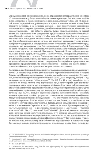 метαπαραдигмα выпуск 06 > 201574 <
Эти идеи наводят на размышления, но не обращаются непосредственно к вопросу
об отношении между Божественной вечностью и временем. Для этого нам необхо-
димо обратиться к сочинениям святого Дионисия Ареопагита (ок. 500 г.). Диони-
сий делает передовой шаг, рассматривая и время, и вечность — имея в виду Боже­
ственную вечность, а  не  вечность ангелов  — как Божественные исхождения.
«Исхождение» — термин Дионисия для обозначения совершенств, которыми Бог
наделяет создания, — это доброта, красота, бытие, единство и жизнь. На первый
взгляд его понимание этих совершенств представляется несколько парадоксаль-
ным. С одной стороны, он говорит, что Бог есть добро, красота, бытие и так далее,
так что каждое исхождение в каком-то смысле есть Бог. Но при этом он утверждает,
что Бог пребывает вовне, как их начало, что позволяет заключить, что это деяния,
которые Бог совершает. В совокупности эти две стороны его мысли позволяют пред-
положить, что исхождения есть Бог, проявляемый в  Cвоей деятельности18
. Это
не столь загадочно, если вспомнить, что деятельность Бога образует действитель-
ность и совершенство всех вещей. Как говорит Дионисий, Бог есть Жизнь живуще-
го, Бытие вещей сущих, и так далее19
. Таким образом, сотворенная действитель-
ность для Дионисия есть некое богоявление, которое не  только поддерживается
в бытии деятельностью Бога, но в буквальном смысле есть Его деятельность. Впол-
не можно обозначить каждое из этих совершенств богоподобным, при условии, что
при этом не предполагается, что это совершенство — или все они вместе взятые —
есть нечто большее, чем проявление их трансцендентного начала.
Посмотрим, как Дионисий применяет этот подход для осмысления времени и веч-
ности. Он пишет: «Ведь не все даже абсолютно нерожденное и поистине и всецело
бесконечное Писание везде называет вечным (αἰώνια) и не все нетленное, бессмерт­
ное, неизменное и пребывающее постоянным (ἀΐδια), как, например, говоря: “Под-
нимитесь, двери вечные (πύλαι αἰώνιοι)” (Пс. 23, 7 и 9) и тому подобное. <…>
Писание же иногда имеет в виду и временный век, и вечное время, хотя преимуще­
ственно мы знаем из него, что вещи сущие по большей части и в соб­ственном смы-
сле слова называются и предстают вечными, а рождаемые временными. Не следует,
таким образом, думать попросту, что называемое вечным со-вечно (συναΐδια) пред-
вечному (πρὸ αϊῶνος) Богу, но, неуклонно следуя за высокочтимейшим Писанием,
вечное и временное подобает разуметь в соответствии с известными им образами.
Между же вещами сущими и рождаемыми — те, что отчасти причастны вечности,
отчасти же времени. Бога же можно воспевать и как Вечность, и как Время — как
Причину и всего времени, и вечности, и Ветхого денми, как до времени и выше вре-
мени и  изменяющего “времена и  лета”, также и  до  веков Существующего (πρὸ
αἰώνων), поскольку Он — и до вечности, и выше веков, и Цар­ство его — “царство
всех веков” (Пс. 144, 13). Аминь» (X.3 937C–940A)20
. Дионисий различает «вещи су-
щие», которые вечны в собственном смысле, и те, которые называются вечными
в Писании. Упоминание о «дверях вечных» указывает на то, что под последними он
подразумевает прежде всего ангелов и Царство небесное21
. Что такое «вещи сущие»,
не вполне ясно, но поскольку они «абсолютно нерожденные» и потому не могут
быть сотворенными, я могу предположить, что он имеет в виду Божественные ис-
18	 См. дополнительно мою работу: Aristotle East and West: Metaphysics and the Division of Christendom (Cambridge:
Cambridge University Press), 179–182.
19	 Divine Names I.3 589C. [Дионисий Ареопагит. О божественных именах / Дионисий Ареопагит. О божественных име-
нах. О мистическом богословии. СПб.: Глагол, 1994. C. 20–21.]
20	 Там же. C. 297–300.
21	 См.: Daniélou, The Bible and the Liturgy, 304–307, и его другую работу: The Angels and Their Mission (Westminster,
Maryland: Newman Press, 1957), 38–41.
 