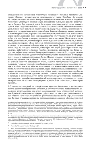 > 7метαπαραдигмα выпуск 06 > 2015
здесь жизненное богословие в стиле Отцов, отличное от «странных идеологий», ко-
торые образуют псевдотеологии «современного» толка. Подобное богословие
не сводится к вопросам жизни и смерти в обыденном значении этих слов. Подобное
богословие утверждает себя как модус личностного бытия, как событие сопричас-
тия с  Другим. Быть современным богословом «патристического типа» означает
жить в вере, следуя Божией воле4
(каждый богослов является уникальным и несво-
димым ни к чему событием существования), осуществляя задачу неопатристиче­
ского синтеза как возвещения истины о Слове Божием5
. «Богослов должен говорить
с живыми существами, обращаться к живым сердцам, он должен быть полон внима-
ния и любви, осознавая свою непосредственную ответственность за душу своего
собрата, и в особенности за душу, которая все еще в потемках»6
. Богословие должно
стать диалогическим, чтобы говорить о Боге в диалоге с живыми людьми, в диало-
ге, который внутренне в Боге и с Богом. Богословская мысль никогда не может быть
отделена от жизненного действия. Соответственно все формы социальной актив-
ности, будь то культура, политика, философия или наука, рассматриваются в пер­
спективе событий Богообщения. Подобное понимание становится еще более вы-
пуклым на фоне доминирующей секулярной научно-технической культуры, которая
неявно вносит раскол в единство человеческого разума, провозглашая свой сувере-
нитет и власть над всеми аспектами бытия. По сути речь идет о попытке расщепить
единство сопричастия и  бытия. В  свете этого защита христианского взгляда
на смысл и ценность человеческой жизни, включая артикуляцию последних с по-
­
мощью научных достижений, приобретает характер защиты представления о лич­
но­сти вообще, как модуса бытия, несводимомого к каким-либо частным аспектам
мира7
. Соответственно смысл и ценность науки и техники выявляются только в кон-
тексте предохранения и защиты личностей как экзистенциальных центров бытия
и  событий Богообщения. Другими словами, позиция богословия по  отношению
к  культуре и  науке не  является более абстрактным идеологическим постулатом,
но происходит из глубины самих событий жизни. А тогда нетрудно понять, что не-
которые аспекты технического прогресса должны быть отвергнуты, а  некоторые
приняты.
В большинстве дискуссий на тему религии и культуры, богословия и науки прини-
мается естественная установка сознания, в которой оба члена предполагаемой оп-
позиции представляются как некие равнозначимые типы человеческой активно­
сти. При этом сам человек и его формы субъективности, из которых разворачивается
как видение Бога, так и утверждение физического и социального мира, полагаются
как бы пред-существующими и не подлежащими вопрошанию об их фактической
ся как к вечно животворному истоку к постановке проблем вне рамок раз и навсегда сделанных выводов» (M. D. Chenu.
Le parole de Dieu, II. L’Evangile dans le temps. Paris: L’edition du Cerf, 1964. P. 371). Другим представителем идеи обраще-
ния к учению Фомы Аквинского являлась ученица Гуссерля, кармелитская монашка, а ныне святая Э. Штайн. Послед-
няя в своей известной работе «Знание и вера», описывая воображаемый диалог между Гуссерлем и Фомой Аквинским,
по  аналогии с  Флоровским и  другими настаивала на  том, что методологические рассуждения в  богословии более
не уместны, ибо люди «желают истину, за которую можно ухватиться, они желают обрести смысл жизни, они хотят
философию для жизни. И они находят это у Фомы» (E. Stein. Knowledge and Faith. Washington: ICS Publications, 2000.
P. 27).
4	 По словам преподобного Максима Исповедника, исполнение Божественной воли означает понимание Божествен-
ной премудрости и через благочестивую жизнь стяжание обоживающего присутствия Святого Духа. См.: Вопросоотве-
ты к Фалассию (Quaestiones ad Thalassium). Перевод и комментарии С. Л. Епифановича, А. И. Сидорова // Творения
преподобного Максима Исповедника. Книга 2. М.: Мартис, 1994. С. 59.
5	 Florovsky. St. Gregory Palamas and the Tradition of the Fathers. P. 108.
6	 Florovsky. The ways of Russian Theology. P. 207.
7	 Здесь можно напомнить о страстном отстаивании этого положения Н. Бердяевым. Например: «Личность не состав-
ляется из частей, не есть агрегат, не есть слагаемое, она есть первичная целость» (О рабстве и свободе человека. C. 21);
или «Тайна существования личности в ее абсолютной незаменимости, в ее однократности и единичности, в ее несрав-
нимости» (Там же. С. 22); или «Личность связана со свободой от детерминизма природы, она независима от механизма
природы. Поэтому личность не есть феномен среди феноменов» (Там же. С. 30); или «Личность не порождается родо-
вым космическим процессом, не  рождается от  отца и  матери, она происходит от  Бога, является из  другого мира»
(Там же. С. 32).
 