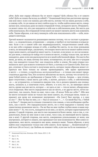 > 85метαπαραдигмα выпуск 06 > 2015
уйти. Куда мое сердце убежало бы от моего сердца? Куда убежал бы я от самого
себя? Куда не пошел бы вслед за собой?»15
Блаженный Августин достаточно прозор-
лив или смел: если я не нахожу для себя места, потому что не имею доступа к себе,
к самому себе, то уж никак не могу пойти куда-то, чтобы найти новое место, совер-
шенно мое, поскольку даже не имею отправной точки, исходного места. Отправить-
ся может лишь тот, кто уже находится в себе как в собственном доме, без места для
себя изначально, без отправной точки никто не может сменить место или изменить
себя. Таким образом, я не могу покинуть себя или локализовать себя — себя, исхо-
дящего ниоткуда.
Третий момент оказывается решающим именно потому, что не состоит в разреше-
нии — а, следовательно, устранении — апории, а требует ее постановки и осмысле-
ния. Если я  не  в  самом себе как индивидуальность, тождественная самой себе,
и не вне себя в порядке исхода от себя, а вообще без места, то на этом основании
я могу, по меньшей мере, заключить, что вопрос моего места не может найти ответа
через меня самого, который не имеет места. А значит, если некое «я» все же возмож-
но для меня, я никогда не найду его в своем не-месте, а найду только там, где место
находится, даже если оно располагается не в моей собственной сфере. Это место без
меня, до меня, но лишь потому для меня, остающегося, по сути, вне его и чуждым
ему, там находится только Бог: как создатель небес и земли, Он один открыл воз-
можность мест для всякого отличного от Него, а потому и от Самого Себя. Или ско-
рее, отличие от Бога состоит в получении места, которое таким образом может от-
крыться вне Бога только на  основе происходящего, ибо право присвоения
в месте — а точнее, в определении местонахождения — и только оно может предо-
ставляться другому Тем, Кто остается абсолютно на месте, потому что остается Са-
мим Собой вплоть до пребывания в Самом Себе — Богом. Апория — моя утопия,
факт отсутствия у меня места для себя, а значит, доступа к себе, к собственному
«я» — не устраняется, а становится именно тем, что я должен принять как очевид-
ность, осознать и, в конечном счете, обжить: я и есть это «я», не имеющее иного
места, кроме как вне места, которое — не здесь и уже — тем не менее, обнаружива-
ется открытым. Мое место определяется как не-место, а не другое место, нечто не-
уместное, так сказать, более во мне, чем я сам. «Я искал Тебя вне себя»16
. Ибо мое
не-место оставляет меня не только вне меня самого, но, отчуждая меня, также за-
крывает для меня все возможное внутреннее: «Он [свет] был внутри, а  я  жил
во вне»17
. «Вот Ты был во мне, а я — был во внешнем <…>. Со мной был Ты, с Тобой
я не был»18
. Апория места отныне становится тем самым, в чем необходимо пребы-
вать, как в месте. Это парадоксальное место, но в этом парадоксе я нахожу свое
единственно возможное место. «Ты же был во мне глубже глубин моих и выше вер-
шин моих»19
. То, что я есть, находится не во мне, а в месте, которое характеризуется
двояко. С одной стороны, как место оно оказывается более мною, чем я сам, а, сле-
довательно, более во мне (или я сам в нем), чем я сам, не имеющий места (кроме,
как в нем). С другой стороны, как место, совершенно ускользающее от меня, как
внутреннее, которого я лишен, оно превышает все мои возможности. Мое самое со-
кровенное, мое место, находится вне меня, намного выше. Таким образом, я могу
найти свое сокровенное только вне себя самого. Если правда «…безмятежный по-
кой там (ibi est locus), где Любовь не покинет тебя, если сам ты Ее не покинешь»20
,
15	 Блаженный Августин. Исповедь. СПб.: Наука, 2013. С. 49.
16	 Ibid. С. 72.
17	 Ibid. С. 96.
18	 Ibid. С. 159.
19	 Ibid. С. 36.
20	 Ibid. С. 50–51.
 