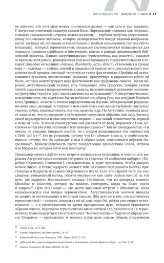 > 87метαπαραдигмα выпуск 06 > 2015
не логично, что этот знак может пониматься двояко — как тяга и как указание.
У Августина отпечаток является следом Бога. Определение человека как «стрелы»,
в смысле «выпущенной» стрелы, только из плоти, — глубоко созвучно августиниан-
скому пониманию человека, которое разворачивается вокруг главной направлен-
ности частицы ad. Ad связан исключительно с особым назначением глагола referre
(отсылать), который герменевтичен, поскольку систематически используется для
описания процесса significatio и interpretatio, взятых в рамках средневековой биб-
лейской экзегезы. Однако августинианская герменевтика, как известно, выходит
за пределы этих рамок, разворачивая всю многогранность толкуемого смысла в че-
тырех способах отсылания: confessio, illuminatio, actio, dilectio, схваченных в триаде
вера — надежда — любовь, взятой в предельном смысле акта, регулирующего тол-
ковательный процесс, который творится из ткани фактичности. Префикс ad истол-
ковывает сущность человеческого создания, присутствуя в  выражении referre ad
Deum, которое конституирует нерв фактичности как средоточие смысла. Таким об-
разом, августинианский человек есть толкующее себя существо, которое своим
intentio удерживает направленность к смыслу, напоминающую движение паломни-
ка (peregrinus) по пути (via), наставляемого на него знаками23
. У Августина человек,
вследствие того, что ведет свое бытие от Бога и «по образу Его» как vestigium Trinitatis
(след Троицы), «отмечен» вполне определенными Идеями, обладающими разумны-
ми мотивами, которые оставляют в нем свой более или менее глубокий отпечаток:
счастье, добро, справедливость, истина, красота и др. По Августину, человека дела-
ет знаком то, что он содержит в себе вполне ощутимым образом, как саму частицу
своей первопричины и свое оценочное мерило — как самой человечности, идущей
к нему от Бога. Человек своим грехом сам удаляется от Бога, порывает с Ним, ис-
ключая и отделяя себя, «спиной к Тебе поворачиваясь»24
. Бог не самоудаляется: «Ты
никуда не уходишь (nusquam recedis), но с трудом возвращаемся (vix redimus) мы
к Тебе (ad te)»25
. Он не устраним, потому что Он обитает в нас и, в особенности,
именно потому, что Он приходит к нам в образе мира, освещенного образом По­
средника26
. Трансцендентность referre тождественна пришествию Слова, Истины
или Мудрости, которая идет нам навстречу.
Трансцендентность differre есть встреча посредством отсылания, и именно это вы-
ражает Августин тремя словами в отрывке из трактата «О свободном выборе»: «Пе-
рейди (обратись) (transcende), следовательно, к  душе художника, чтобы увидеть
вечное число: и тотчас мудрость засияет тебе из самого внутреннего (места) при-
станища и мудрость из самого сокровенного места. Если это отразит твой все еще
слишком утомленный взгляд, обрати умственное око (refer oculum mentis) на тот
путь, где мудрость благосклонно явилась. Но  помни, что ты разорвал видение
(distulisse te visionem), которое ты можешь повторить, когда ты более силен
и  здоров»27
. Путь (via) мира — это место значимой встречи с  Абсолютом. Тогда
видо­изменяется сам вопрос герменевтики. Августинианский человек никогда
не закрыт от истолкования и не лишен смысла. Ибо дело не в том, что достигается
герменевтикой — человек, поскольку он ad, как imago Dei, всегда уже открыт истол-
кованию  — а  в  преображении во  время преодоления пути, который становится
образом жизни, переходом герменевтики имманентной (по различению) в герме-
невтику трансцендентную (по отсыланию). Человек всегда — будучи по образу сво-
его Создателя  — высказывает и  толкует, пусть даже самым общим, отдаленным
23	 Giraud V. Op. cit. P. 303.
24	 Sanctus Augustinus, De libero arbitrio, 16, 43.
25	 Блаженный Августин. Исповедь. СПб.: Наука, 2013. С. 111.
26	 «Ибо един Бог, един и посредник между Богом и человеками, человек Христос Иисус…» (1 Тим. 2, 5).
27	 Sanctus Augustinus, De libero arbitrio, 16, 42.
 