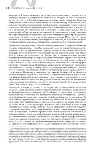 метαπαραдигмα выпуск 06 > 20158 <
наличности. В  таком наивном подходе так называемый диалог сводится к  уста­
новлению случайных исторических различий во  взглядах на  мир в  богословии
и культуре, так что собственно посредничество между ними сводится не более чем
к обсуждению возможности приведения их к некоему общему знаменателю, кото-
рый в силу случайной историчности самой дискуссии оказывается тоже случайным.
Однако пытливый философский ум немедленно должен указать на то, что коль ско-
ро в  основании как богословия, так и  культуры и  науки лежит один и  тот  же
человече­ский субъект, одна и та же личность, то, по-видимому, вопрос о различии
или о трениях между богословием и культурой является следствием распада интен-
циональностей одного и  того  же человеческого сознания. Может  ли этот распад
привести к экзистенциальному противоречию в личности, то есть может ли он по­
ставить под угрозу сам факт ее целостности и, следовательно, существования?
Христианская антропология, трактуя человеческую жизнь в контексте обожения,
ставит ее в зависимость от способов мышления человека, помыслов и грехов, опре-
деляющих исход посмертного существования личности, так что действительно це-
лостность личности зависит от  целостности самого сознания (души) как образа
Бога. Это, конечно, не  означает, что физическая составляющая жизни человека
игра­ет второстепенную роль, и православная антропология предполагает изучение
человека в тех условиях, в которых он функционирует на этой планете в физиче­
ской Вселенной. Но что касается вопроса о распаде интенциональностей и угрозе
личности, то именно здесь богословская антропология осуществляет постоянную
конструктивную критику всех секулярных и духовно ограниченных представлений
о человеке только как продукте биологической эволюции или же социального кон­
струирования. Принимая во  внимание достижения философской антропологии
и современных исследований о культурной и социальной составляющей человече­
ского бытия, богословие приостанавливает свое суждение о них, созерцая и селек-
тируя из них лишь то, что важно для духовного прогресса человека и человечества
в целом, исходя из приоритета личности как центра раскрытия и манифестации
смысла как тварного мира, так и его Творца.
Необходимо подчеркнуть, что целью неопатристического синтеза отнюдь не явля-
ется некое неопределенное объединение православного богословия с современны-
ми философскими и научными идеями. Такой «синтез» привел бы к еще одной ин-
теллектуальной абстракции без каких-либо жизненных последствий. Подобный
синтез был бы по-прежнему исторически случайным, ибо в нем не содержалось бы
внутренней сотериологической необходимости, исходящей из логики жизни Церк-
ви. По сути идея построения нового богословского синтеза на основе решения эк-
зистенциальных задач позиционирует этот синтез как дальнейший ответ на вопрос
о смысле человека как центра творения. И здесь православное богословие выдвига-
ет главный критерий в своей критической оценке всех секулярных форм антропо-
логии и социологии: последние принимаются во внимание лишь в той мере, в ка-
кой они не говорят о том, чем является смысл человеческой жизни и что составляет
суть человеческого состояния8
. Именно этот скрытый апофатизм удерживает бого-
словие от создания произвольного синтеза, присущего конкретной исторической
эпохе. А отсюда следует, что идею какого-либо законченного богословского синте-
за, в том числе и неопатристического, следует трактовать как бесконечную, эсхато-
8	 Речь идет не просто о том, что вся современная антропология и психология по сути апофатичны, ибо они имеют
дело не с живой личностью, а лишь с сигнификаторами этой личности, которые никогда не исчерпывают смысла того,
что ими обозначается, но также о богословском осознании того, что человеческая личность непознаваема вообще, что
следует из признания в ней Божественного образа, то есть образа Того, Кто не познаваем. Классическим святоотече­
ским примером может служить отрывок из святого Григория Нисского: «…Поскольку природа нашего ума ускользает
от познания, и это по образу Создавшего, то значит, она точное подобие превосходящему, своей собственной неведомо-
стью являя отличительную черту неприступной природы» (Об устроении человека (De hominis opificio) / Пер. В. М. Лу-
рье. Санкт-Петербург: AXIOMA, 1995. С. 31). См. также статью современного французского философа Жана-Люка Ма-
риона: Marion J. -L. Mihi magna quaestio factus sum: The Priviledge of Unknowing // The Journal of Religion 85:1, 2005.
P. 1–24.
 