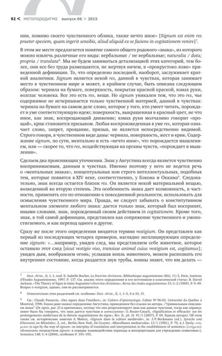 метαπαραдигмα выпуск 06 > 201592 <
нии, помимо своего чувственного облика, также нечто иное» [Signum est enim res
praeter speciem, quam ingerit sensibis, aliud aliquid ex se faciens in cogitationem venire]7
.
В этом же месте предлагается понятие самого общего родового «знака», из которого
можно извлечь различные его виды: вербальные / не вербальные; naturalia / data;
propria / translata8
. Мы не будем заниматься детализацией этих категорий, тем бо-
лее, они все без труда размещаются, не жертвуя ничем, в «прокрустово ложе» при-
веденной дефиниции. То, что определено последней, наоборот, заслуживает крат-
кой аналитики. Signum является некой res, данной в чувствах, которая занимает
место в чувственном мире и может, в крайнем случае, быть описана следующим
образом: чернила на бумаге, поверхность, покрытая красной краской, взмах руки,
возглас человека. Все это есть res, вещи. Но signum уникален тем, что это res, чье
содержимое не исчерпывается только чувственной материей, данной в чувствах:
чернила на бумаге на самом деле слово, которое у того, кто умеет читать, порожда-
ет в уме соответствующую идею; поверхность, выкрашенная в красный цвет, не что
иное, как знак, воспрещающий движение; взмах руки молчаливо говорит «про-
щай», крик становится призывом. Любая воспроизведенная в уме res, которая озна-
чает слово, запрет, прощание, призыв, не  является непосредственно видимой.
Строго говоря, в чувственном виде даны: чернила, поверхность, жест и крик. Содер-
жание signum, по сути, ментально и есть «нечто иное», что порождается мышлени-
ем, или — скорее то, что res, воздействующая на органы чувств, «порождает в мыш-
лении».
Сделаем два проясняющих уточнения. Знак у Августина всегда является чувственно
воспринимаемым, данным в  чувствах. Именно поэтому у  него не  ведется речь
о «ментальных знаках», концептуальных или строго интеллектуальных, подобных
тем, которые появятся в XIV  веке, соответственно, у  Бэкона и  Оккама9
. Следова-
тельно, знак всегда остается близок res. Он является некой материальной вещью,
возведенной во вторую степень. Эта особенность знака дает возможность, в част-
ности, применять его по отношению к повседневной реальности, использовать для
осмысления чувственного мира. Правда, не  следует забывать о  конститутивном
ментальном элементе любого знака: дается только знак, который был воспринят,
иными словами, знак, порожденный своим действием in cogitationem. Кроме того,
знак, в той самой дефиниции, представлен как сопряжение чувственного и умопо­
стигаемого, и как переход одного в другое.
Сразу же после этого определения вводится термин vestigium. Он представлен как
первый из последующих четырех примеров, наглядно эксплицирующих определе-
ние signum: «…например, увидев след, мы представляем себе животное, которое
оставило этот след [sicut vestigio viso, transisse animal cuius vestigium est, cogitamus];
увидев дым, воображаем огонь; услышав вопль животного, можем распознать его
внутреннее состояние, когда раздается звук трубы, воины знают, что им делать —
7	 Doct. christ., II, 1, 1, trad. fr. Isabelle Bochet, La Doctrine chrétienne, Bibliothèque augustinienne (BA), 11/2, Paris, Institute
d’Études Augustiniennes, 1997, Р. 137. См. анализ этого определения и его источников в классической статье: B. Darrel
Jackson, «The Theory of Signs in Saint Augustine’s Doctrina christiana», Revue des études augustiniennes 15/1–2 (1969), Р. 9–49.
Вопрос о vestigium, однако, там не рассматривается.
8	 Относительно этих разделений см. особенно: Doct. christ., II, 1, 1–5, 6 и 10, 15.
9	 См.: Claude Panaccio, «Des signes dans l’intellect», in: Cahiers d’épistémologie, Cahier № 96‑03, Université du Québec à
Montréal, 1996. Бэкон даже назвал определение Августина, приведенное без ссылки на автора, «“тривиальным описани-
ем знака” (De signis, par. 2) и критиковал, потому что оно репрезентирует знак как данное чувствам, тогда как справед-
ливее было бы говорить, что знак дается чувствам и интеллекту» (I. Rosier-Catach, «Signification et efficacité: sur les
prolongements médiévaux de la théorie augustinienne du signe», Rev. Sc. ph. th. 91/1 [2007], Р. 69. Курсив автора). Об этом
также см.  исторические заметки A. Maierù, «Signum dans la culture médiévale», in: J. P. Beckmann (éd.), Sprache und
Erkenntnis im Mittelalter, 2, vol., Berlin–New York, De Gruyter, «Miscellanea mediaevalia» 13/1 (1981), Р. 70, и J. Deely, «ση-
μεῖον to sign by the way of signum: on interplay of translation and interpretation in the establishment of semiotics» [«σημεῖον
обозначать посредством signum: в порядке взаимодействия перевода и интерпретации для учреждения семиотики»],
Semiotiсa 148/1–4 (2004), особенно Р. 193–195.
 