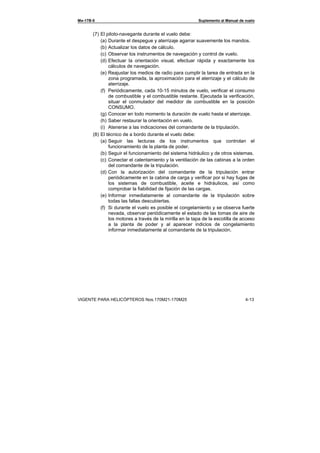 Ми-17В-5 Suplemento al Manual de vuelo
VIGENTE PARA HELICÓPTEROS Nos.170М21-170М25 4-13
(7) El piloto-navegante durante el vuelo debe:
(a) Durante el despegue y aterrizaje agarrar suavemente los mandos.
(b) Actualizar los datos de cálculo.
(c) Observar los instrumentos de navegación y control de vuelo.
(d) Efectuar la orientación visual, efectuar rápida y exactamente los
cálculos de navegación.
(e) Reajustar los medios de radio para cumplir la tarea de entrada en la
zona programada, la aproximación para el aterrizaje y el cálculo de
aterrizaje.
(f) Periódicamente, cada 10-15 minutos de vuelo, verificar el consumo
de combustible y el combustible restante. Ejecutada la verificación,
situar el conmutador del medidor de combustible en la posición
CONSUMO.
(g) Conocer en todo momento la duración de vuelo hasta el aterrizaje.
(h) Saber restaurar la orientación en vuelo.
(i) Atenerse a las indicaciones del comandante de la tripulación.
(8) El técnico de a bordo durante el vuelo debe:
(a) Seguir las lecturas de los instrumentos que controlan el
funcionamiento de la planta de poder.
(b) Seguir el funcionamiento del sistema hidráulico y de otros sistemas.
(c) Conectar el calentamiento y la ventilación de las cabinas a la orden
del comandante de la tripulación.
(d) Con la autorización del comandante de la tripulación entrar
periódicamente en la cabina de carga y verificar por si hay fugas de
los sistemas de combustible, aceite e hidráulicos, así como
comprobar la fiabilidad de fijación de las cargas.
(e) Informar inmediatamente al comandante de la tripulación sobre
todas las fallas descubiertas.
(f) Si durante el vuelo es posible el congelamiento y se observa fuerte
nevada, observar periódicamente el estado de las tomas de aire de
los motores a través de la mirilla en la tapa de la escotilla de acceso
a la planta de poder y al aparecer indicios de congelamiento
informar inmediatamente al comandante de la tripulación.
 