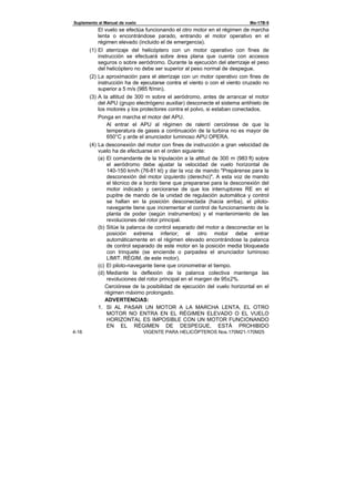 Suplemento al Manual de vuelo Ми-17В-5
4-16 VIGENTE PARA HELICÓPTEROS Nos.170М21-170М25
El vuelo se efectúa funcionando el otro motor en el régimen de marcha
lenta o encontrándose parado, entrando el motor operativo en el
régimen elevado (incluido el de emergencia).
(1) El aterrizaje del helicóptero con un motor operativo con fines de
instrucción se efectuará sobre área plana que cuenta con accesos
seguros o sobre aeródromo. Durante la ejecución del aterrizaje el peso
del helicóptero no debe ser superior al peso normal de despegue.
(2) La aproximación para el aterrizaje con un motor operativo con fines de
instrucción ha de ejecutarse contra el viento o con el viento cruzado no
superior a 5 m/s (985 ft/min).
(3) A la altitud de 300 m sobre el aeródromo, antes de arrancar el motor
del APU (grupo electrógeno auxiliar) desconecte el sistema antihielo de
los motores y los protectores contra el polvo, si estaban conectados.
Ponga en marcha el motor del APU.
Al entrar el APU al régimen de ralentí cerciórese de que la
temperatura de gases a continuación de la turbina no es mayor de
650°С y arde el anunciador luminoso APU OPERA.
(4) La desconexión del motor con fines de instrucción a gran velocidad de
vuelo ha de efectuarse en el orden siguiente:
(a) El comandante de la tripulación a la altitud de 300 m (983 ft) sobre
el aeródromo debe ajustar la velocidad de vuelo horizontal de
140-150 km/h (76-81 kt) y dar la voz de mando "Prepárense para la
desconexión del motor izquierdo (derecho)". A esta voz de mando
el técnico de a bordo tiene que prepararse para la desconexión del
motor indicado y cerciorarse de que los interruptores RE en el
pupitre de mando de la unidad de regulación automática y control
se hallan en la posición desconectada (hacia arriba), el piloto-
navegante tiene que incrementar el control de funcionamiento de la
planta de poder (según instrumentos) y el mantenimiento de las
revoluciones del rotor principal.
(b) Sitúe la palanca de control separado del motor a desconectar en la
posición extrema inferior; el otro motor debe entrar
automáticamente en el régimen elevado encontrándose la palanca
de control separado de este motor en la posición media bloqueada
con trinquete (se enciende o parpadea el anunciador luminoso
LIMIT. RÉGIM. de este motor).
(c) El piloto-navegante tiene que cronometrar el tiempo.
(d) Mediante la deflexión de la palanca colectiva mantenga las
revoluciones del rotor principal en el margen de 95±2%.
Cerciórese de la posibilidad de ejecución del vuelo horizontal en el
régimen máximo prolongado.
ADVERTENCIAS:
1. SI AL PASAR UN MOTOR A LA MARCHA LENTA, EL OTRO
MOTOR NO ENTRA EN EL RÉGIMEN ELEVADO O EL VUELO
HORIZONTAL ES IMPOSIBLE CON UN MOTOR FUNCIONANDO
EN EL RÉGIMEN DE DESPEGUE, ESTÁ PROHIBIDO
 