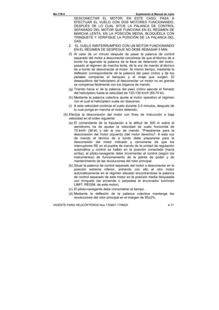 Ми-17В-5 Suplemento al Manual de vuelo
VIGENTE PARA HELICÓPTEROS Nos.170М21-170М25 4-17
DESCONECTAR EL MOTOR. EN ESTE CASO, PASA A
EFECTUAR EL VUELO CON DOS MOTORES FUNCIONANDO,
DESPUÉS DE LO CUAL SITÚE LA PALANCA DE CONTROL
SEPARADO DEL MOTOR QUE FUNCIONA EN EL RÉGIMEN DE
MARCHA LENTA, EN LA POSICIÓN MEDIA, BLOQUÉELA CON
TRINQUETE Y VERIFIQUE LA POSICIÓN DE LA PALANCA DEL
GAS.
2. EL VUELO ININTERRUMPIDO CON UN MOTOR FUNCIONANDO
EN EL RÈGIMEN DE DESPEGUE NO DEBE REBASAR 5 MIN.
(f) Al cabo de un minuto después de pasar la palanca de control
separado del motor a desconectar cerciórese de que el técnico de a
bordo ha agarrado la palanca de la llave de detención del motor,
pasado al régimen de marcha lenta, dé la voz de mando al técnico
de a bordo de desconectar el motor. Al mismo tiempo, mediante la
deflexión correspondiente de la palanca del paso cíclico y de los
pedales compense el banqueo y el viraje que surgen. El
desequilibrio del helicóptero al desconectar un motor no es grande
se compensa fácilmente con los órganos de mando.
(g) Tirando hacia sí de la palanca del paso cíclico ejecute el frenado
del helicóptero hasta la velocidad de 120-130 km/h (65-70 kt).
(h) Mediante la palanca colectiva ajuste al motor operativo el régimen
con el cual el helicóptero vuela sin descenso.
(i) A esta velocidad continúe el vuelo durante 2-3 minutos, después de
lo cual ponga en marcha el motor detenido.
(5) Efectúe la desconexión del motor con fines de instrucción a baja
velocidad en el orden siguiente:
(a) El comandante de la tripulación a la altitud de 300 m sobre el
aeródromo ha de ajustar la velocidad de vuelo horizontal de
70 km/h (38 kt) y dar la voz de mando: "Prepárense para la
desconexión del motor izquierdo (del motor derecho)". A esta voz
de mando el técnico de a bordo debe prepararse para la
desconexión del motor indicado y cerciorarse de que los
interruptores RE en el pupitre de mando de la unidad de regulación
automática y control se hallan en la posición conectada (hacia
arriba), el piloto-navegante debe incrementar el control (según los
instrumentos) de funcionamiento de la planta de poder y de
mantenimiento de las revoluciones del rotor principal.
(b) Situar la palanca de control separado del motor a desconectar en la
posición extrema inferior, entrando con ello el otro motor
automáticamente en el régimen elevado encontrándose la palanca
de control separado de este motor en la posición media bloqueada
con trinquete (se enciende o parpadea el anunciador luminoso
LIMIT. RÉGIM. de este motor).
(c) El piloto-navegante debe cronometrar el tiempo.
(d) Mediante la deflexión de la palanca colectiva mantenga las
revoluciones del rotor principal en el margen de 95±2%.
 