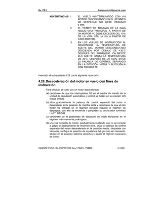 Ми-17В-5 Suplemento al Manual de vuelo
VIGENTE PARA HELICÓPTEROS Nos.170М21-170М25 4-19/20
ADVERTENCIAS: 1. EL VUELO ININTERRUMPIDO CON UN
MOTOR FUNCIONANDO EN EL RÈGIMEN
DE DESPEGUE NO DEBE REBASAR
5 MIN.
2. EL TIEMPO DE TRABAJO DE LA CAJA
REDUCTORA PRINCIPAL A PARTIR DE
UN MOTOR NO DEBE EXCEDER DEL 10%
DE LA VIDA ÚTIL (A 5% A PARTIR DE
CADA MOTOR).
3. EN LOS VUELOS DE INSTRUCCIÓN AL
DESCENDER LA TEMPERATURA DE
ACEITE DEL MOTOR DESCONECTADO
DESCIENDA POR DEBAJO DE +30°С
DESPUÉS DEL ARRANQUE, CALÑIENTE
ELÑ ACEITE HASTA LA TEMPERATURA
DE 30°С, DESPUÉS DE LO CUAL SITÚE
LA PALANCA DE CONTROL SEPARADO
EN LA POSICIÓN MEDIA Y BLOQUÉALA
CON TRINQUETE.
Insertado el subapartado 4.28 con la siguiente redacción:
4.28.Desaceleración del motor en vuelo con fines de
instrucción
Para efectuar el vuelo con un motor desacelerado:
(a) cerciórese de que los interruptores RE en el pupitre de mando de la
unidad de regulación automática y control se hallan en la posición ON
(hacia arriba);
(b) sitúa gradualmente la palanca de control separado del motor a
desacelerar en la posición de marcha lenta y cerciórese de que el otro
motor ha entrado en el régimen elevado incluido el régimen de
despegue, con ello se enciende o parpadea su anunciador luminoso
LIMIT. RÉGIM.;
(c) cerciórese de la posibilidad de ejecución de vuelo horizontal en el
régimen máximamente prolongado;
(d) una vez cumplida la misión, gradualmente cuidando que no se conecte
a golpe el acoplamiento de recorrido libre, sitúa la palanca de control
separado del motor desacelerado en la posición media, bloquéala con
trinquete, verifique la posición de la palanca del gas (de ser necesario,
sitúela en la posición extrema derecha) y ajuste el régimen necesario
de vuelo.
 