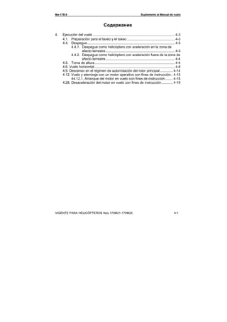 Ми-17В-5 Suplemento al Manual de vuelo
VIGENTE PARA HELICÓPTEROS Nos.170М21-170М25 4-1
Содержание
4. Ejecución del vuelo ..................................................................................... 4-3
4.1. Preparación para el taxeo y el taxeo.................................................. 4-3
4.4. Despegue........................................................................................... 4-3
4.4.1. Despegue como helicóptero con aceleración en la zona de
efecto terrestre........................................................................ 4-3
4.4.2. Despegue como helicóptero con aceleración fuera de la zona de
efecto terrestre........................................................................ 4-4
4.5. Toma de altura ................................................................................... 4-4
4.6. Vuelo horizontal.................................................................................... 4-8
4.9. Descenso en el régimen de autorrotación del rotor principal ............. 4-14
4.12. Vuelo y aterrizaje con un motor operativo con fines de instrucción.. 4-15
44.12.1. Arranque del motor en vuelo con fines de instrucción........ 4-18
4.28. Desaceleración del motor en vuelo con fines de instrucción............ 4-19
 