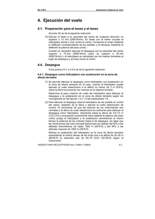 Ми-17В-5 Suplemento al Manual de vuelo
VIGENTE PARA HELICÓPTEROS Nos.170М21-170М25 4-3
4. Ejecución del vuelo
4.1. Preparación para el taxeo y el taxeo
Al punto (5) se da la siguiente redacción:
(5) Ejecute el taxeo a la velocidad del viento de cualquier dirección no
superior a 15 m/s (2955 ft/min). En taxeo con el viento cruzado el
helicóptero tiende a virar contra el viento. Compense el viraje mediante
la deflexión correspondiente de los pedales y el banqueo mediante la
deflexión la palanca del paso cíclico.
Cuando es necesario ejecutar el despegue con la velocidad del viento
superior a 15 m/s (2955 ft/min) (pero no superior a 25 m/s
(4925 ft/min).), el helicóptero es remolcado por los medios terrestres al
lugar de despegue y se sitúa contra el viento.
4.4. Despegue
A los puntos 4.4.1 y 4.4.2 se da la siguiente redacción:
4.4.1. Despegue como helicóptero con aceleración en la zona de
efecto terrestre
(1) Se permite efectuar el despegue como helicóptero con aceleración en
la zona de efecto terrestre en el caso, cuando el helicóptero puede
ejecutar el vuelo estacionario a la altitud no menor de 3 m (9,8 ft).
sobre la tierra funcionando los motores en el régimen limitado.
Determine el peso máximo de vuelo del helicóptero para efectuar el
despegue y la aceleración en la zona de efecto terrestre según los
nomogramas en las figuras 1.3 y 1.4 del subapartado 1.6.
(2) Para efectuar el despegue sitúe el helicóptero de ser posible en contra
del viento, sepárelo de la tierra y ejecute el vuelo estacionario de
control. Al cerciorarse de que las lecturas de los instrumentos son
normales y la altura de vuelo estacionario es suficiente para efectuar el
despegue como helicóptero, descienda hasta la altura de 0,5-1,0 m
(1,6-3,3 ft) y empujando suavemente hacia delante la palanca del paso
cíclico ponga el helicóptero a la aceleración aumentando al mismo
tiempo la potencia de los motores hasta la de despegue, sin dejar que
las revoluciones del rotor principal disminuyen por debajo del 92% a las
altitudes barométricas de hasta 1500 m (4918 ft) y del 94% a las
altitudes mayores de 1500 m (4918 ft).
Efectúe la aceleración del helicóptero en la zona de efecto terrestre
ascendiendo al mismo tiempo de tal modo que a la altitud de 20–30 m
(66-98 ft) la velocidad sea de 60–70 km/h (32-38 kt) según el
instrumento.
 