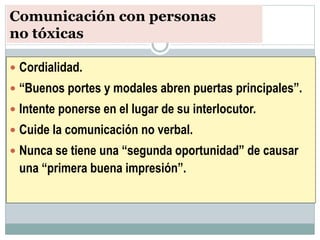 Comunicación con personas
no tóxicas
 Cordialidad.
 “Buenos portes y modales abren puertas principales”.
 Intente ponerse en el lugar de su interlocutor.
 Cuide la comunicación no verbal.
 Nunca se tiene una “segunda oportunidad” de causar
una “primera buena impresión”.
 