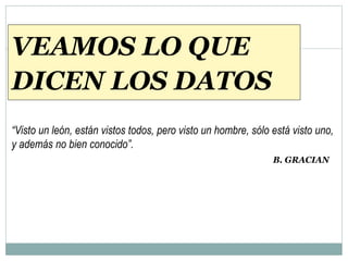 VEAMOS LO QUE
DICEN LOS DATOS
“Visto un león, están vistos todos, pero visto un hombre, sólo está visto uno,
y además no bien conocido”.
B. GRACIAN
 