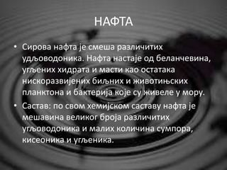 НАФТА
• Сирова нафта је смеша различитих
удљоводоника. Нафта настаје од беланчевина,
угљених хидрата и масти као остатака
нискоразвијених биљних и животињских
планктона и бактерија које су живеле у мору.
• Састав: по свом хемијском саставу нафта је
мешавина великог броја различитих
угљоводоника и малих количина сумпора,
кисеоника и угљеника.
 