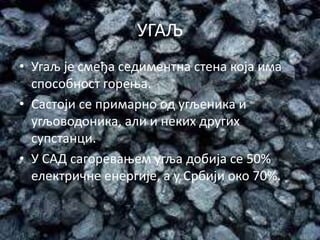 УГАЉ
• Угаљ је смеђа седиментна стена која има
способност горења.
• Састоји се примарно од угљеника и
угљоводоника, али и неких других
супстанци.
• У САД сагоревањем угља добија се 50%
електричне енергије, а у Србији око 70%.
 