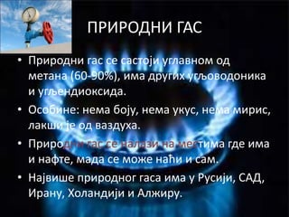 ПРИРОДНИ ГАС
• Природни гас се састоји углавном од
метана (60-90%), има других угљоводоника
и угљендиоксида.
• Особине: нема боју, нема укус, нема мирис,
лакши је од ваздуха.
• Природни гас се налази на местима где има
и нафте, мада се може наћи и сам.
• Највише природног гаса има у Русији, САД,
Ирану, Холандији и Алжиру.
 