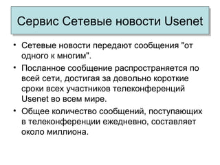 Сервис Сетевые новости UsenetСервис Сетевые новости Usenet
• Сетевые новости передают сообщения "от
одного к многим".
• Посланное сообщение распространяется по
всей сети, достигая за довольно короткие
сроки всех участников телеконференций
Usenet во всем мире.
• Общее количество сообщений, поступающих
в телеконференции ежедневно, составляет
около миллиона.
 