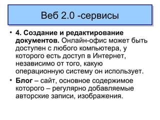 • 4. Создание и редактирование
документов. Онлайн-офис может быть
доступен с любого компьютера, у
которого есть доступ в Интернет,
независимо от того, какую
операционную систему он использует.
• Блог – сайт, основное содержимое
которого – регулярно добавляемые
авторские записи, изображения.
Веб 2.0 -сервисыВеб 2.0 -сервисы
 