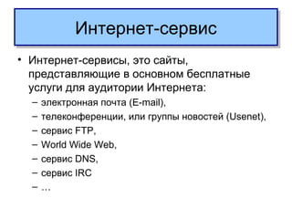 Интернет-сервисИнтернет-сервис
• Интернет-сервисы, это сайты,
представляющие в основном бесплатные
услуги для аудитории Интернета:
– электронная почта (E-mail),
– телеконференции, или группы новостей (Usenet),
– сервис FTP,
– World Wide Web,
– сервис DNS,
– сервис IRC
– …
 