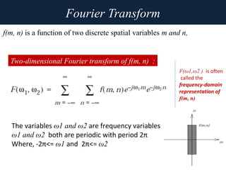 Fourier Transform
f(m, n) is a function of two discrete spatial variables m and n,
Two-dimensional Fourier transform of f(m, n) :
The variables ω1 and ω2 are frequency variables
ω1 and ω2 both are periodic with period 2π
Where, -2π<= ω1 and 2π<= ω2
F(ω1,ω2 ) is often
called the
frequency-domain
representation of
f(m, n)
 