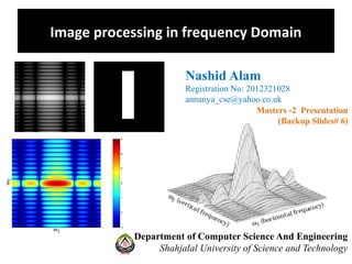 Image processing in frequency Domain
Department of Computer Science And Engineering
Shahjalal University of Science and Technology
Nashid Alam
Registration No: 2012321028
annanya_cse@yahoo.co.uk
Masters -2 Presentation
(Backup Slides# 6)
 